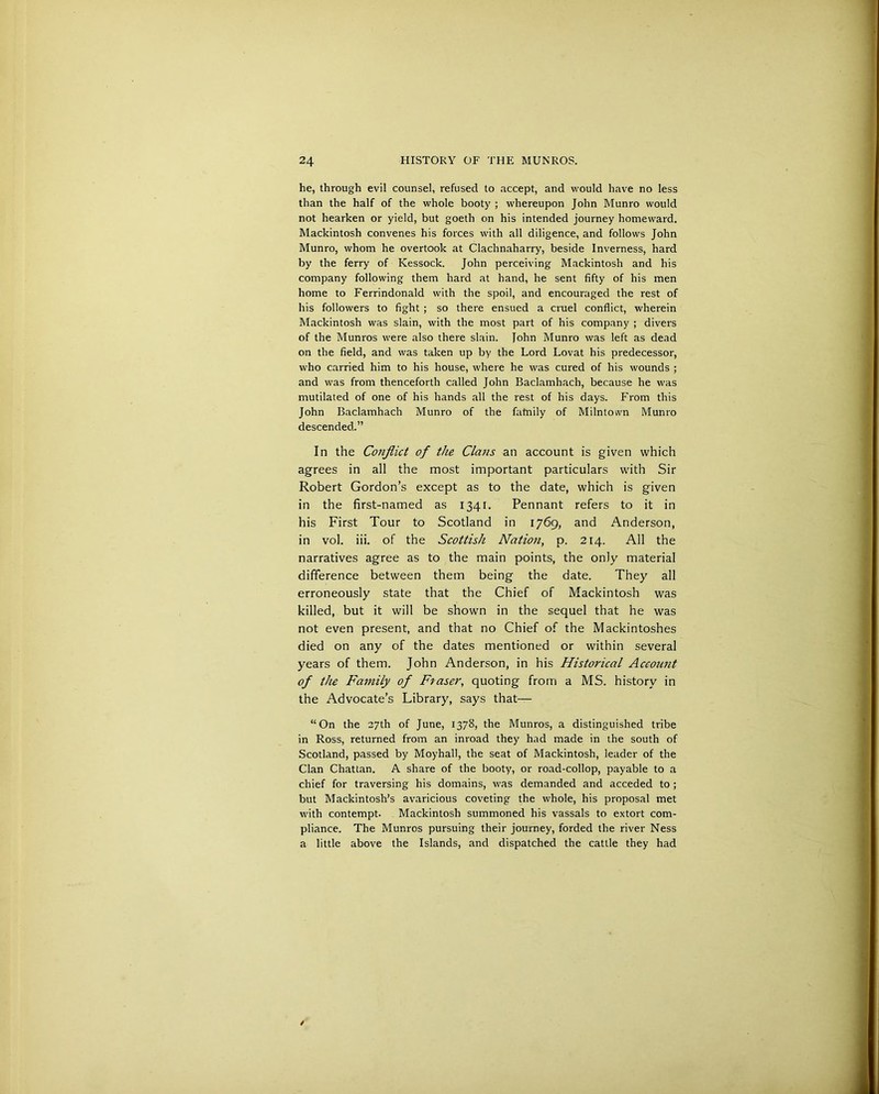 he, through evil counsel, refused to accept, and would have no less than the half of the whole booty ; whereupon John Munro would not hearken or yield, but goeth on his intended journey homeward. Mackintosh convenes his forces with all diligence, and follows John Munro, whom he overtook at Clachnaharry, beside Inverness, hard by the ferry of Kessock. John perceiving Mackintosh and his company following them hard at hand, he sent fifty of his men home to Ferrindonald with the spoil, and encouraged the rest of his followers to fight ; so there ensued a cruel conflict, wherein Mackintosh was slain, with the most part of his company ; divers of the Munros were also there slain. John Munro was left as dead on the field, and was taken up by the Lord Lovat his predecessor, who carried him to his house, where he was cured of his wounds ; and was from thenceforth called John Baclamhach, because he was mutilated of one of his hands all the rest of his days. From this John Baclamhach Munro of the fatnily of Milntown Munro descended.” In the Conflict of the Clans an account is given which agrees in all the most important particulars with Sir Robert Gordon’s except as to the date, which is given in the first-named as 1341. Pennant refers to it in his First Tour to Scotland in 1769, and Anderson, in vol. iii. of the Scottish Nation, p. 214. All the narratives agree as to the main points, the only material difference between them being the date. They all erroneously state that the Chief of Mackintosh was killed, but it will be shown in the sequel that he was not even present, and that no Chief of the Mackintoshes died on any of the dates mentioned or within several years of them. John Anderson, in his Historical Account of the Family of Fraser, quoting from a MS. history in the Advocate’s Library, says that— “On the 27th of June, 1378, the Munros, a distinguished tribe in Ross, returned from an inroad they had made in the south of Scotland, passed by Moyhall, the seat of Mackintosh, leader of the Clan Chattan. A share of the booty, or road-collop, payable to a chief for traversing his domains, was demanded and acceded to ; but Mackintosh’s avaricious coveting the whole, his proposal met with contempt. Mackintosh summoned his vassals to extort com- pliance. The Munros pursuing their journey, forded the river Ness a little above the Islands, and dispatched the cattle they had