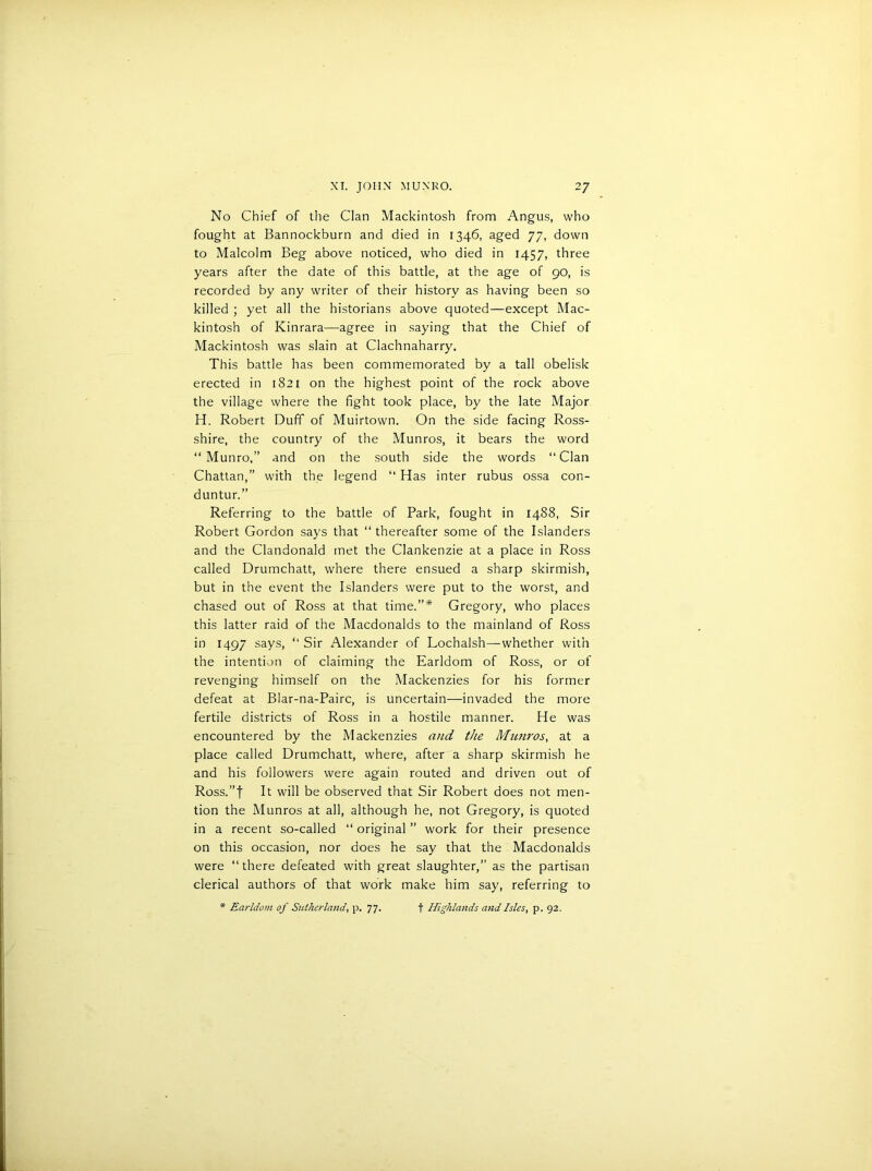 No Chief of the Clan Mackintosh from Angus, who fought at Bannockburn and died in 1346, aged 77, down to Malcolm Beg above noticed, who died in 1457, three years after the date of this battle, at the age of 90, is recorded by any writer of their history as having been so killed ; yet all the historians above quoted—except Mac- kintosh of Kinrara—agree in saying that the Chief of Mackintosh was slain at Clachnaharry. This battle has been commemorated by a tall obelisk erected in 1821 on the highest point of the rock above the village where the fight took place, by the late Major IT. Robert Duff of Muirtown. On the side facing Ross- shire, the country of the Munros, it bears the word “ Munro,” and on the south side the words “Clan Chattan,” with the legend “ Has inter rubus ossa con- duntur.” Referring to the battle of Park, fought in 1488, Sir Robert Gordon says that “ thereafter some of the Islanders and the Clandonald met the Clankenzie at a place in Ross called Drumchatt, where there ensued a sharp skirmish, but in the event the Islanders were put to the worst, and chased out of Ross at that time.”* Gregory, who places this latter raid of the Macdonalds to the mainland of Ross in 1497 says, “ Sir Alexander of Lochalsh—whether with the intention of claiming the Earldom of Ross, or of revenging himself on the Mackenzies for his former defeat at Blar-na-Pairc, is uncertain—invaded the more fertile districts of Ross in a hostile manner. He was encountered by the Mackenzies and the Munros, at a place called Drumchatt, where, after a sharp skirmish he and his followers were again routed and driven out of Ross.”f It will be observed that Sir Robert does not men- tion the Munros at all, although he, not Gregory, is quoted in a recent so-called “ original ” work for their presence on this occasion, nor does he say that the Macdonalds were “there defeated with great slaughter,” as the partisan clerical authors of that work make him say, referring to * Earldom of Sutherland\ p. 77. f Highlands and Isles, p. 92.