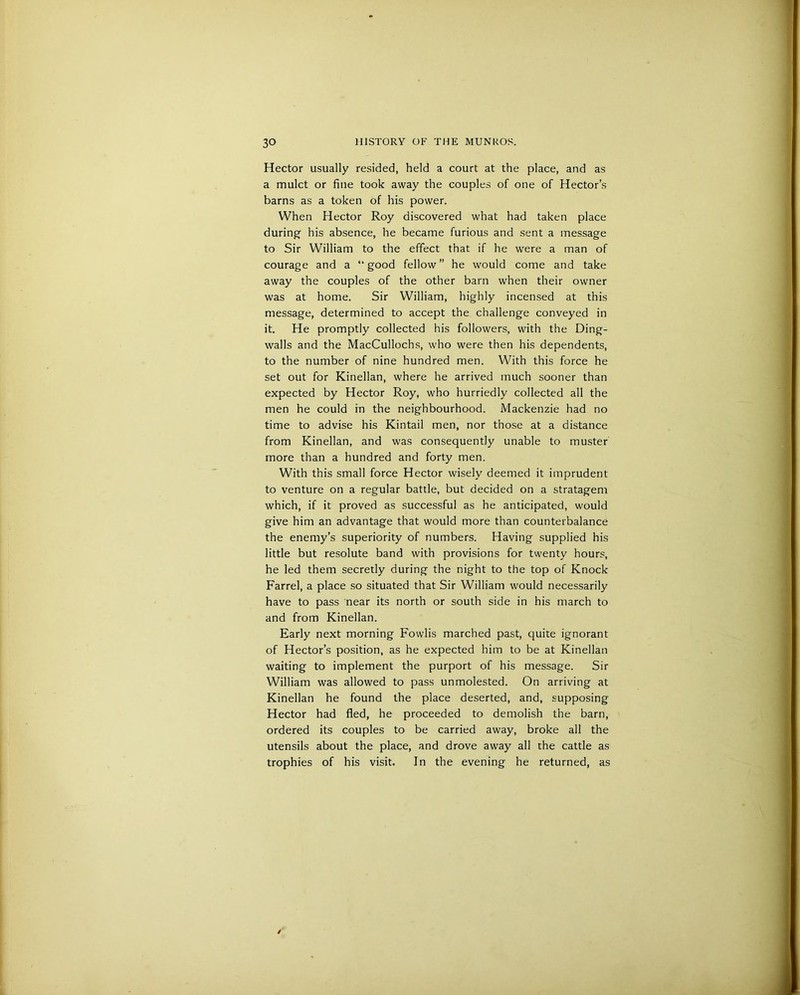 Hector usually resided, held a court at the place, and as a mulct or fine took away the couples of one of Hector’s barns as a token of his power. When Hector Roy discovered what had taken place during- his absence, he became furious and sent a message to Sir William to the effect that if he were a man of courage and a “good fellow” he would come and take away the couples of the other barn when their owner was at home. Sir William, highly incensed at this message, determined to accept the challenge conveyed in it. He promptly collected his followers, with the Ding- walls and the MacCullochs, who were then his dependents, to the number of nine hundred men. With this force he set out for Kinellan, where he arrived much sooner than expected by Hector Roy, who hurriedly collected all the men he could in the neighbourhood. Mackenzie had no time to advise his Kintail men, nor those at a distance from Kinellan, and was consequently unable to muster more than a hundred and forty men. With this small force Hector wisely deemed it imprudent to venture on a regular battle, but decided on a stratagem which, if it proved as successful as he anticipated, would give him an advantage that would more than counterbalance the enemy’s superiority of numbers. Having supplied his little but resolute band with provisions for twenty hours, he led them secretly during the night to the top of Knock Farrel, a place so situated that Sir William would necessarily have to pass near its north or south side in his march to and from Kinellan. Early next morning Fowlis marched past, quite ignorant of Hector’s position, as he expected him to be at Kinellan waiting to implement the purport of his message. Sir William was allowed to pass unmolested. On arriving at Kinellan he found the place deserted, and, supposing Hector had fled, he proceeded to demolish the barn, ordered its couples to be carried away, broke all the utensils about the place, and drove away all the cattle as trophies of his visit. In the evening he returned, as