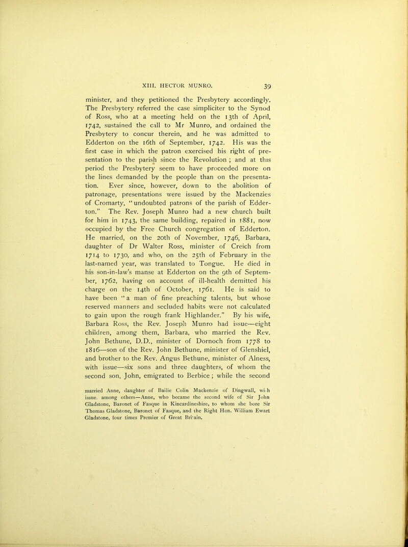 minister, and they petitioned the Presbytery accordingly. The Presbytery referred the case simpliciter to the Synod of Ross, who at a meeting held on the 13th of April, 1742, sustained the call to Mr Munro, and ordained the Presbytery to concur therein, and he was admitted to Edderton on the 16th of September, 1742. His was the first case in which the patron exercised his right of pre- sentation to the parish since the Revolution ; and at this period the Presbytery seem to have proceeded more on the lines demanded by the people than on the presenta- tion. Ever since, however, down to the abolition of patronage, presentations were issued by the Mackenzies of Cromarty, “ undoubted patrons of the parish of Edder- ton.” The Rev. Joseph Munro had a new church built for him in 1743, the same building, repaired in 1881, n-ow occupied by the Free Church congregation of Edderton. He married, on the 20th of November, 1746, Barbara, daughter of Dr Walter Ross, minister of Creich from 1714 to 1730, and who, on the 25th of February in the last-named year, was translated to Tongue. He died in his son-in-law’s manse at Edderton on the 9th of Septem- ber, 1762, having on account of ill-health demitted his charge on the 14th of October, 1761. He is said to have been “ a man of fine preaching talents, but whose reserved manners and secluded habits were not calculated to gain upon the rough frank Highlander.” By his wife, Barbara Ross, the Rev. Joseph Munro had issue—eight children, among them, Barbara, who married the Rev. John Bethune, D.D., minister of Dornoch from 1778 to 1816—son of the Rev. John Bethune, minister of Glenshiel, and brother to the Rev. Angus Bethune, minister of Alness, with issue—six sons and three daughters, of whom the second son, John, emigrated to Berbice ; while the second married Anne, daughter of Bailie Colin Mackenzie of Dingwall, with issue, among others—Anne, who became the second wife of Sir John Gladstone, Baronet of Fasque in Kincardineshire, to whom she bore Sir Thomas Gladstone, Baronet of Fasque, and the Right Hon. William Ewart Gladstone, lour times Premier of Great Bri'ain.