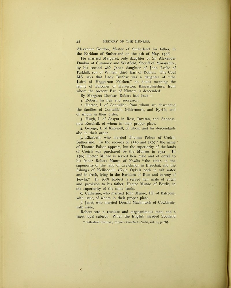 Alexander Gordon, Master of Sutherland his father, in the Earldom of Sutherland on the 4th of May, 1546. He married Margaret, only daughter of Sir Alexander Dunbar of Cumnock and Westfield, Sheriff of Morayshire, by his second wife Janet, daughter of John Leslie of Parkhill, son of William third Earl of Rothes. The Coul MS. says that Lady Dunbar was a daughter of “ the Laird of Haggerton Falcken,” no doubt meaning the family of Falconer of Halkerton, Kincardineshire, from whom the present Earl of Kintore is descended. By Margaret Dunbar, Robert had issue— 1. Robert, his heir and successor. 2. Hector, I. of Contullich, from whom are descended the families of Contullich, Gildermorie, and Fyrish, and of whom in their order. 3. Hugh, I. of Assynt in Ross, Inveran, and Achness, now Rosehall, of whom in their proper place. 4. George, I. of Katewell, of whom and his descendants also in their order. 5. Elizabeth, who married Thomas Poison of Creich, Sutherland. In the records of 1559 and 1567,* the name of Thomas Poison appears, but the superiority of the lands of Creich was purchased by the Munros in 1541. In 1589 Hector Munro is served heir male and of entail to his father Robert Munro of Fowlis “ the elder, in the superiority of the land of Creichmor in Breachat, and the fishings of Kellisoquill (Kyle Oykel) both in salt water and in fresh, lying in the Earldom of Ross and barony of Fowlis.” In 1608 Robert is served heir male of entail and provision to his father, Hector Munro of Fowlis, in the superiority of the same lands. 6. Catherine, who married John Munro, III. of Balconie, with issue, of whom in their proper place. 7. Janet, who married Donald Mackintosh of Cowbirnie, with issue. Robert was a resolute and magnanimous man, and a most loyal subject. When the English invaded Scotland * Sutherland Charters ; Oriyines Fcirochiales Scotice, vol. ii., p. 687.