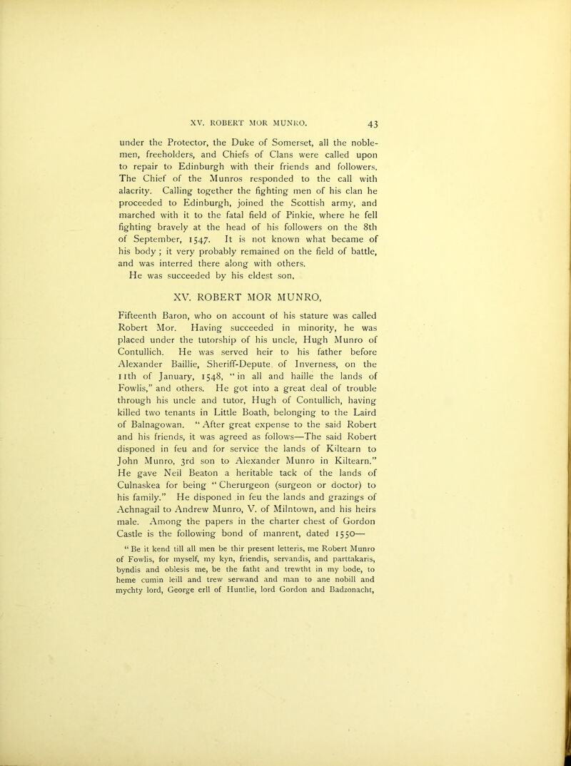under the Protector, the Duke of Somerset, all the noble- men, freeholders, and Chiefs of Clans were called upon to repair to Edinburgh with their friends and followers. The Chief of the Munros responded to the call with alacrity. Calling together the fighting men of his clan he proceeded to Edinburgh, joined the Scottish army, and marched with it to the fatal field of Pinkie, where he fell fighting bravely at the head of his followers on the 8th of September, 1547. It is not known what became of his body ; it very probably remained on the field of battle, and was interred there along with others. He was succeeded by his eldest son, XV. ROBERT MOR MUNRO, Fifteenth Baron, who on account of his stature was called Robert Mor. Having succeeded in minority, he was placed under the tutorship of his uncle, Hugh Munro of Contullich. He was served heir to his father before Alexander Baillie, Sheriff-Depute of Inverness, on the 11th of January, 1548, “in all and haille the lands of Fowlis,” and others. He got into a great deal of trouble through his uncle and tutor, Hugh of Contullich, having killed two tenants in Little Boath, belonging to the Laird of Balnagowan. “ After great expense to the said Robert and his friends, it was agreed as follows—The said Robert disponed in feu and for service the lands of Kiltearn to John Munro, 3rd son to Alexander Munro in Kiltearn.” He gave Neil Beaton a heritable tack of the lands of Culnaskea for being “ Cherurgeon (surgeon or doctor) to his family.” He disponed in feu the lands and grazings of Achnagail to Andrew Munro, V. of Milntown, and his heirs male. Among the papers in the charter chest of Gordon Castle is the following bond of manrent, dated 1550— “ Be it kend till all men be thir present letteris, me Robert Munro of Fowlis, for myself, my kyn, friendis, servandis, and parttakaris, byndis and oblesis me, be the fatht and trewtht in my bode, to heme cumin leill and trew serwand and man to ane nobill and mychty lord, George erll of Huntlie, lord Gordon and Badzonacht,
