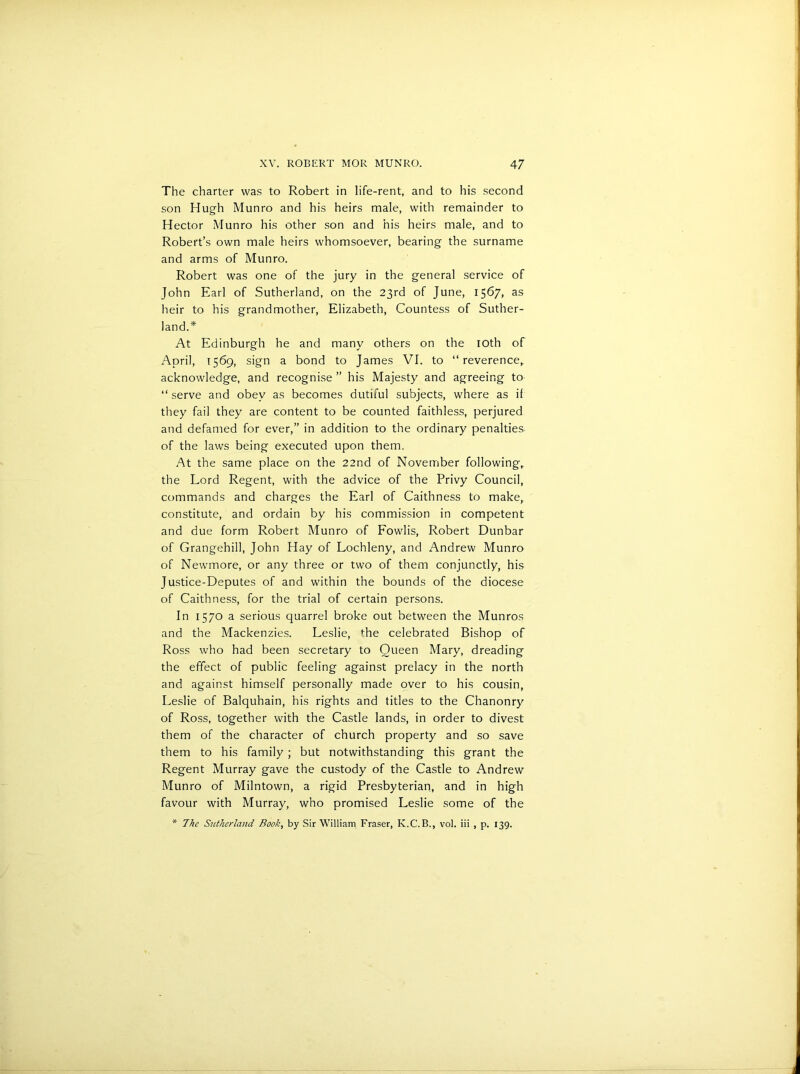 The charter was to Robert in life-rent, and to his second son Hugh Munro and his heirs male, with remainder to Hector Munro his other son and his heirs male, and to Robert’s own male heirs whomsoever, bearing the surname and arms of Munro. Robert was one of the jury in the general service of John Earl of Sutherland, on the 23rd of June, 1567, as heir to his grandmother, Elizabeth, Countess of Suther- land.* At Edinburgh he and many others on the 10th of April, 1569, sign a bond to James VI. to “reverence, acknowledge, and recognise ” his Majesty and agreeing to “ serve and obey as becomes dutiful subjects, where as if they fail they are content to be counted faithless, perjured and defamed for ever,” in addition to the ordinary penalties of the laws being executed upon them. At the same place on the 22nd of November following,, the Lord Regent, with the advice of the Privy Council, commands and charges the Earl of Caithness to make, constitute, and ordain by his commission in competent and due form Robert Munro of Fowlis, Robert Dunbar of Grangehill, John Hay of Lochleny, and Andrew Munro of Newmore, or any three or two of them conjunctly, his Justice-Deputes of and within the bounds of the diocese of Caithness, for the trial of certain persons. In 1570 a serious quarrel broke out between the Munros and the Mackenzies. Leslie, fhe celebrated Bishop of Ross who had been secretary to Queen Mary, dreading the effect of public feeling against prelacy in the north and against himself personally made over to his cousin, Leslie of Balquhain, his rights and titles to the Chanonry of Ross, together with the Castle lands, in order to divest them of the character of church property and so save them to his family; but notwithstanding this grant the Regent Murray gave the custody of the Castle to Andrew Munro of Milntown, a rigid Presbyterian, and in high favour with Murray, who promised Leslie some of the * 7he Sutherland Rook, by Sir William Fraser, K.C.B., vol. iii , p. 139.