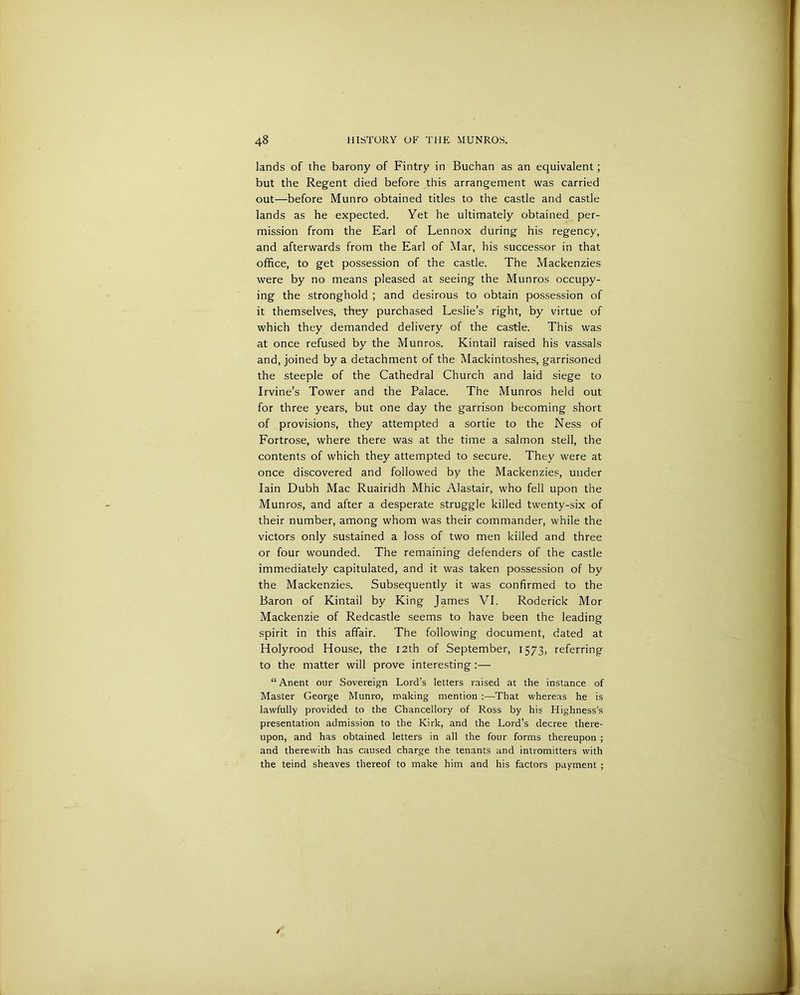 lands of the barony of Fintry in Buchan as an equivalent; but the Regent died before this arrangement was carried out—before Munro obtained titles to the castle and castle lands as he expected. Yet he ultimately obtained per- mission from the Earl of Lennox during his regency, and afterwards from the Earl of Mar, his successor in that office, to get possession of the castle. The Mackenzies were by no means pleased at seeing the Munros occupy- ing the stronghold ; and desirous to obtain possession of it themselves, they purchased Leslie’s right, by virtue of which they demanded delivery of the castle. This was at once refused by the Munros. Kintail raised his vassals and, joined by a detachment of the Mackintoshes, garrisoned the steeple of the Cathedral Church and laid siege to Irvine’s Tower and the Palace. The Munros held out for three years, but one day the garrison becoming short of provisions, they attempted a sortie to the Ness of Fortrose, where there was at the time a salmon stell, the contents of which they attempted to secure. They were at once discovered and followed by the Mackenzies, under Iain Dubh Mac Ruairidh Mhic Alastair, who fell upon the Munros, and after a desperate struggle killed twenty-six of their number, among whom was their commander, while the victors only sustained a loss of two men killed and three or four wounded. The remaining defenders of the castle immediately capitulated, and it was taken possession of by the Mackenzies. Subsequently it was confirmed to the Baron of Kintail by King James VI. Roderick Mor Mackenzie of Redcastle seems to have been the leading spirit in this affair. The following document, dated at Holyrood House, the 12th of September, 1573, referring to the matter will prove interesting :— “ Anent our Sovereign Lord’s letters raised at the instance of Master George Munro, making mention :—That whereas he is lawfully provided to the Chancellory of Ross by his Highness's presentation admission to the Kirk, and the Lord’s decree there- upon, and has obtained letters in all the four forms thereupon ; and therewith has caused charge the tenants and intromitters with the teind sheaves thereof to make him and his factors payment ;