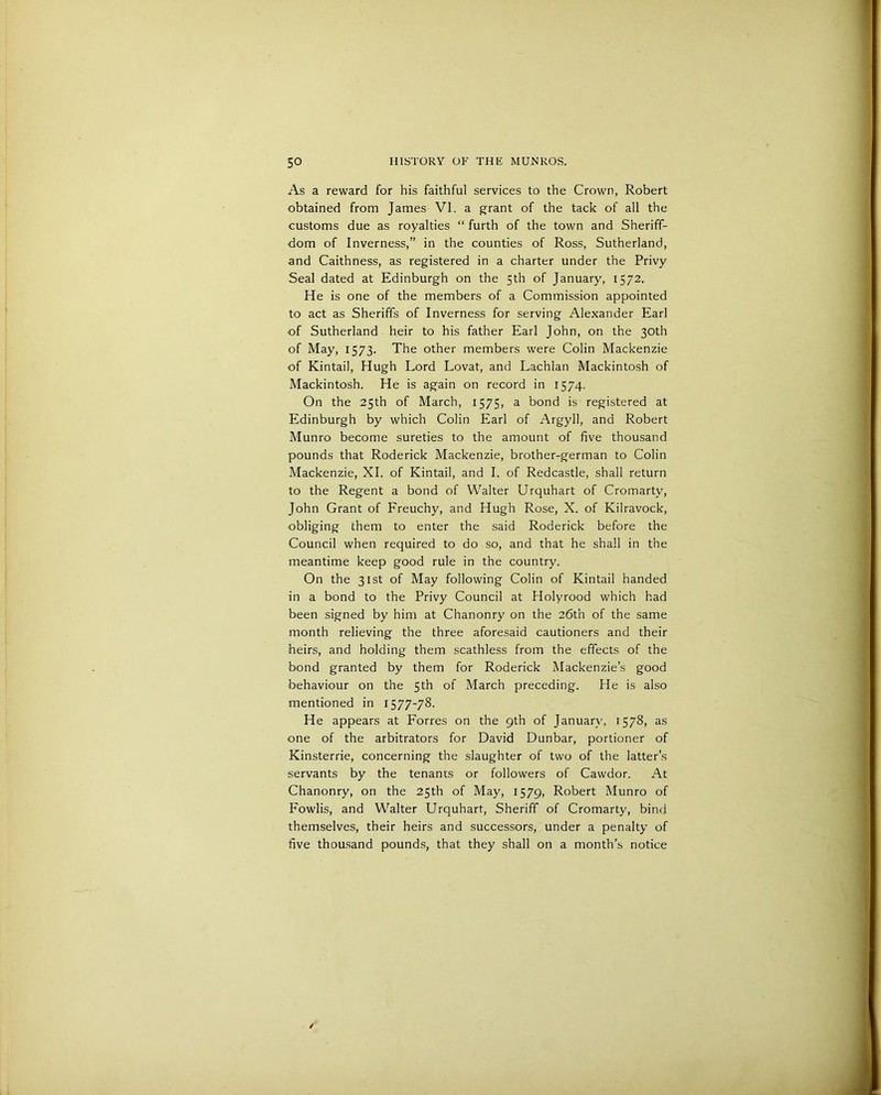 As a reward for his faithful services to the Crown, Robert obtained from James VI. a grant of the tack of all the customs due as royalties “ furth of the town and Sheriff- dom of Inverness,” in the counties of Ross, Sutherland, and Caithness, as registered in a charter under the Privy Seal dated at Edinburgh on the 5th of January, 1572. He is one of the members of a Commission appointed to act as Sheriffs of Inverness for serving Alexander Earl of Sutherland heir to his father Earl John, on the 30th of May, 1573. The other members were Colin Mackenzie of Kintail, Hugh Lord Lovat, and Lachlan Mackintosh of Mackintosh. He is again on record in 1574. On the 25th of March, 1575, a bond is registered at Edinburgh by which Colin Earl of Argyll, and Robert Munro become sureties to the amount of five thousand pounds that Roderick Mackenzie, brother-german to Colin Mackenzie, XI. of Kintail, and I. of Redcastle, shall return to the Regent a bond of Walter Urquhart of Cromarty, John Grant of Freuchy, and Hugh Rose, X. of Kilravock, obliging them to enter the said Roderick before the Council when required to do so, and that he shall in the meantime keep good rule in the country. On the 31st of May following Colin of Kintail handed in a bond to the Privy Council at Holyrood which had been signed by him at Chanonry on the 26th of the same month relieving the three aforesaid cautioners and their heirs, and holding them scathless from the effects of the bond granted by them for Roderick Mackenzie’s good behaviour on the 5th of March preceding. He is also mentioned in 1577-78. He appears at Forres on the 9th of January, 1578, as one of the arbitrators for David Dunbar, portioner of Kinsterrie, concerning the slaughter of two of the latter’s servants by the tenants or followers of Cawdor. At Chanonry, on the 25th of May, 1579, Robert Munro of Fowlis, and Walter Urquhart, Sheriff of Cromarty, bind themselves, their heirs and successors, under a penalty of five thousand pounds, that they shall on a month’s notice