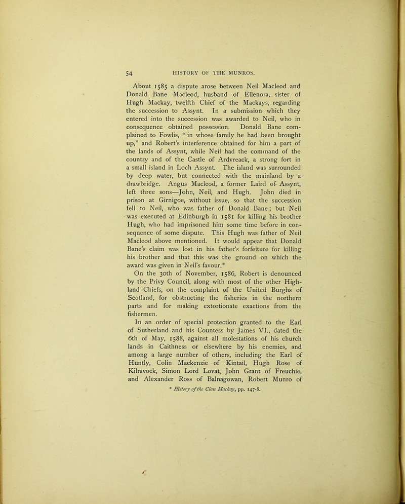 About 1585 a dispute arose between Neil Macleod and Donald Bane Macleod, husband of Ellenora, sister of Hugh Mackay, twelfth Chief of the Mackays, regarding the succession to Assynt. In a submission which they entered into the succession was awarded to Neil, who in consequence obtained possession. Donald Bane com- plained to Fowlis, “ in whose family he had been brought up,” and Robert’s interference obtained for him a part of the lands of Assynt, while Neil had the command of the country and of the Castle of Ardvreack, a strong fort in a small island in Loch Assynt. The island was surrounded by deep water, but connected with the mainland by a drawbridge. Angus Macleod, a former Laird of- Assynt, left three sons—John, Neil, and Hugh. John died in prison at Girnigoe, without issue, so that the succession fell to Neil, who was father of Donald Bane; but Neil was executed at Edinburgh in 1581 for killing his brother Hugh, who had imprisoned him some time before in con- sequence of some dispute. This Hugh was father of Neil Macleod above mentioned. It would appear that Donald Bane’s claim was lost in his father’s forfeiture for killing his brother and that this was the ground on which the award was given in Neil’s favour.* On the 30th of November, 1586, Robert is denounced by the Privy Council, along with most of the other High- land Chiefs, on the complaint of the United Burghs of Scotland, for obstructing the fisheries in the northern parts and for making extortionate exactions from the fishermen. In an order of special protection granted to the Earl of Sutherland and his Countess by James VI., dated the 6th of May, 1588, against all molestations of his church lands in Caithness or elsewhere by his enemies, and among a large number of others, including the Earl of Huntly, Colin Mackenzie of Kintail, Hugh Rose of Kilravock, Simon Lord Lovat, John Grant of Freuchie, and Alexander Ross of Balnagowan, Robert Munro of * History of the Clan Mackay, pp. 147-8.