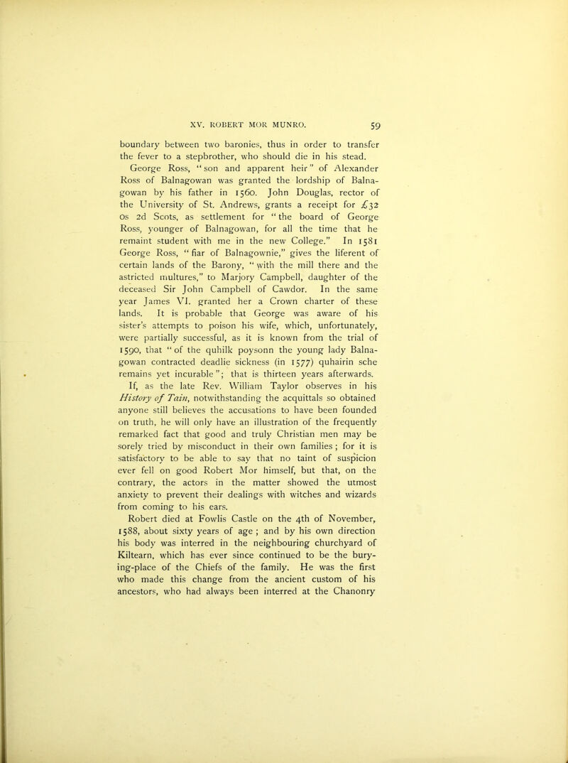 boundary between two baronies, thus in order to transfer the fever to a stepbrother, who should die in his stead. George Ross, “son and apparent heir” of Alexander Ross of Balnagowan was granted the lordship of Balna- gowan by his father in 1560. John Douglas, rector of the University of St. Andrews, grants a receipt for £52 os 2d Scots, as settlement for “ the board of George Ross, younger of Balnagowan, for all the time that he remaint student with me in the new College.” In 1581 George Ross, “ fiar of Balnagownie,” gives the liferent of certain lands of the Barony, “ with the mill there and the astricted multures,” to Marjory Campbell, daughter of the deceased Sir John Campbell of Cawdor. In the same year James VI. granted her a Crown charter of these lands. It is probable that George was aware of his sister’s attempts to poison his wife, which, unfortunately, were partially successful, as it is known from the trial of 1590, that “of the quhilk poysonn the young lady Balna- gowan contracted deadlie sickness (in 1577) quhairin sche remains yet incurable”; that is thirteen years afterwards. If, as the late Rev. William Taylor observes in his History of Tain, notwithstanding the acquittals so obtained anyone still believes the accusations to have been founded on truth, he will only have an illustration of the frequently remarked fact that good and truly Christian men may be sorely tried by misconduct in their own families ; for it is satisfactory to be able to say that no taint of suspicion ever fell on good Robert Mor himself, but that, on the contrary, the actors in the matter showed the utmost anxiety to prevent their dealings with witches and wizards from coming to his ears. Robert died at Fowlis Castle on the 4th of November, 1588, about sixty years of age ; and by his own direction his body was interred in the neighbouring churchyard of Kiltearn, which has ever since continued to be the bury- ing-place of the Chiefs of the family. He was the first who made this change from the ancient custom of his ancestors, who had always been interred at the Chanonry