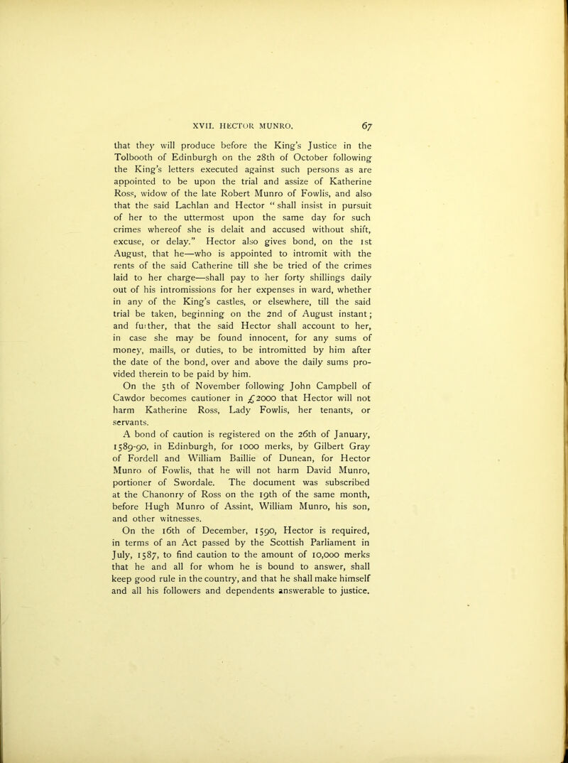 that they will produce before the King’s Justice in the Tolbooth of Edinburgh on the 28th of October following the King’s letters executed against such persons as are appointed to be upon the trial and assize of Katherine Ross, widow of the late Robert Munro of Fowlis, and also that the said Lachlan and Hector “ shall insist in pursuit of her to the uttermost upon the same day for such crimes whereof she is delait and accused without shift, excuse, or delay.” Hector also gives bond, on the 1st August, that he—who is appointed to intromit with the rents of the said Catherine till she be tried of the crimes laid to her charge—shall pay to her forty shillings daily out of his intromissions for her expenses in ward, whether in any of the King’s castles, or elsewhere, till the said trial be taken, beginning on the 2nd of August instant; and fuither, that the said Hector shall account to her, in case she may be found innocent, for any sums of money, maills, or duties, to be intromitted by him after the date of the bond, over and above the daily sums pro- vided therein to be paid by him. On the 5th of November following John Campbell of Cawdor becomes cautioner in ^2000 that Hector will not harm Katherine Ross, Lady Fowlis, her tenants, or servants. A bond of caution is registered on the 26th of January, 1589-90, in Edinburgh, for IOOO merks, by Gilbert Gray of Fordell and William Baillie of Dunean, for Hector Munro of Fowlis, that he will not harm David Munro, portioner of Swordale. The document was subscribed at the Chanonry of Ross on the 19th of the same month, before Hugh Munro of Assint, William Munro, his son, and other witnesses. On the 16th of December, 1590, Hector is required, in terms of an Act passed by the Scottish Parliament in July, 1587, to find caution to the amount of 10,000 merks that he and all for whom he is bound to answer, shall keep good rule in the country, and that he shall make himself and all his followers and dependents answerable to justice.