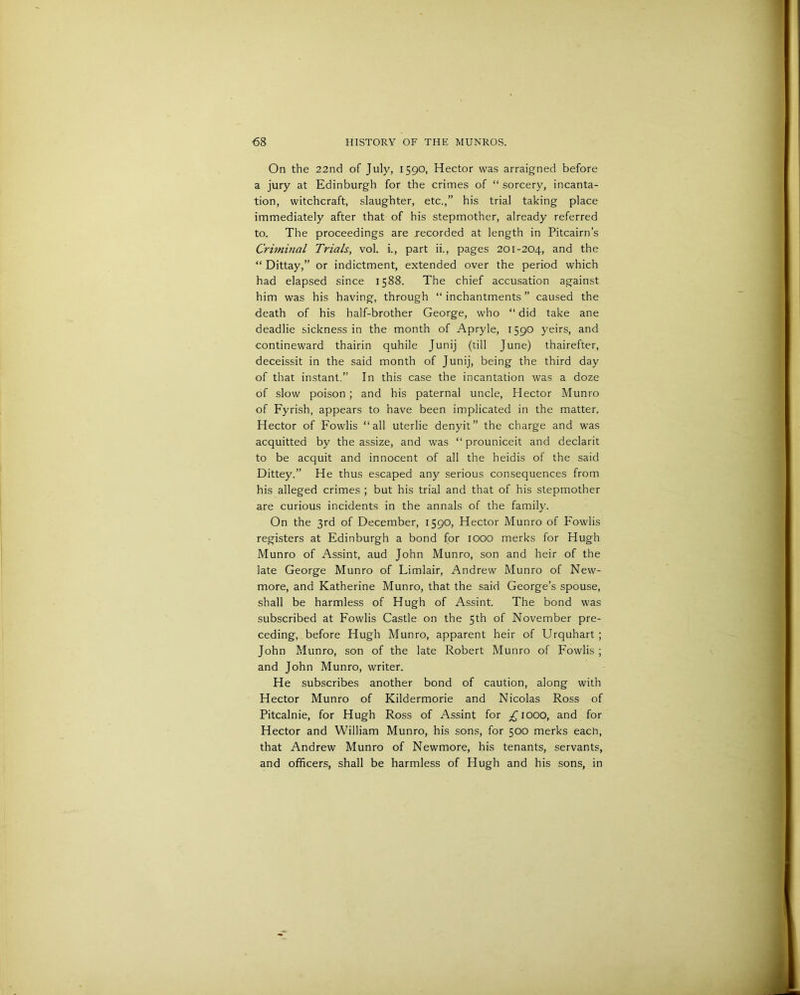 On the 22nd of July, 1590, Hector was arraigned before a jury at Edinburgh for the crimes of “ sorcery, incanta- tion, witchcraft, slaughter, etc.,” his trial taking place immediately after that of his stepmother, already referred to. The proceedings are recorded at length in Pitcairn’s Criminal Trials, vol. i., part ii., pages 201-204, and the “ Dittay,” or indictment, extended over the period which had elapsed since 1588. The chief accusation against him was his having, through “ inchantments ” caused the death of his half-brother George, who “ did take ane deadlie sickness in the month of Apryle, 1590 yeirs, and contineward thairin quhile Junij (till June) thairefter, deceissit in the said month of Junij, being the third day of that instant.” In this case the incantation was a doze of slow poison ; and his paternal uncle, Hector Munro of Fyrish, appears to have been implicated in the matter. Hector of Fowlis “all uterlie denyit” the charge and was acquitted by the assize, and was “ prouniceit and declarit to be acquit and innocent of all the heidis of the said Dittey.” He thus escaped any serious consequences from his alleged crimes ; but his trial and that of his stepmother are curious incidents in the annals of the family. On the 3rd of December, 1590, Hector Munro of Fowlis registers at Edinburgh a bond for 1000 merks for Hugh Munro of Assint, aud John Munro, son and heir of the late George Munro of Limlair, Andrew Munro of New- more, and Katherine Munro, that the said George’s spouse, shall be harmless of Hugh of Assint. The bond was subscribed at Fowlis Castle on the 5th of November pre- ceding, before Hugh Munro, apparent heir of Urquhart ; John Munro, son of the late Robert Munro of Fowlis ; and John Munro, writer. He subscribes another bond of caution, along with Hector Munro of Kildermorie and Nicolas Ross of Pitcalnie, for Hugh Ross of Assint for ^jiooo, and for Hector and William Munro, his sons, for 500 merks each, that Andrew Munro of Newmore, his tenants, servants, and officers, shall be harmless of Hugh and his sons, in