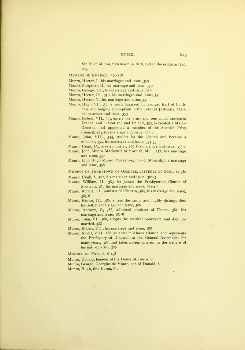 Sir Hugh Munro, 26th baron in 1848, and to the estate in 1849, 209 Munros of Erribol, 350-358 Munro, Hector, I., his marriages and issue, 350 Munro, Farquhar, II., his marriage and issue, 350 Munro, George, III., his marriage and issue, 350 Munro, Hector, IV., 350, his marriages and issue, 351 Munro, Hector, V., his marriage and issue, 351 Munro, Hugh, VI., 352, is much harassed by George, Earl of Caith- ness, and lodging a complaint it. the Court of Justiciary, 352-3, his marriage and issue, 353 Munro, Robert, VII., 353, enters the army and sees much service in France, and in Scotland and Ireland, 353, is created a Major- General, and appointed a member of the Scottish Privy Council, 353, his marriage and issue, 353-4 Munro, John, VIII., 354, studies for the Church and became a minister, 354, his marriage and issue, 354-55 Munro, Hugh, IX., also a minister, 355, his marriage and issue, 355-7 Munro, John Munro Mackenzie of Mornish, Mull, 357, his marriage and issue, 357 Munro, John Hugh Munro Mackenzie, now of Mornish, his marriage and issue, 35S Munros of Ferrytown of Obsdale, latterly of Coul, 82-389 Munro, Hugh, I., 382, his marriage and issue, 382-3 Muuro, William, II , 383, he joined the Presbyterian Church of Scotland, 383, his marriage and issue, 383-4-5 Munro, Robert, III., ministir of Kiltearn, 385, his marriage and issue, 385-6 Munro, Hector, IV., 386, enters the army, and highly distinguishes himself, his marriage and issue, 386 Munro, Andrew, V., 386, admitted minister of Thurso, 387, his marriage and issue, 387-8 Munro, John, VI., 388, adopts the medical profession, and dies un- married, 388 Munro, Robert, VII., his marriage and issue, 388 Munro, Albert, VIII., 388, an elder in Alness Church, and represents the Presbytery of Dingwall at the General Assemblies for many years, 388, and takes a deep interest in the welfare of his native parish, 389 Munros of Fowlis, 6-158 Munro, Donald, founder of the House of Fowlis, 6 Munro, George, Georgius de Munro, son of Donald, 6 Munro, Hugh, first Baron, 6-7