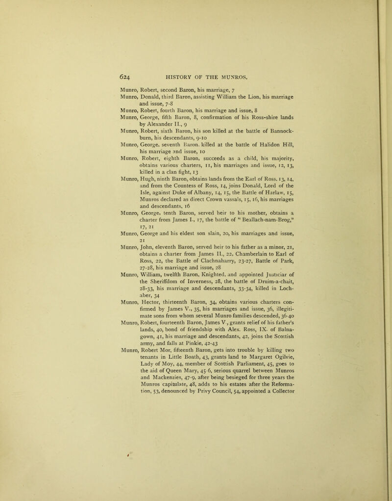 Munro, Robert, second Baron, his marriage, 7 Munro, Donald, third Baron, assisting William the Lion, his marriage and issue, 7-8 Munro, Robert, fourth Baron, his marriage and issue, 8 Munro, George, fifth Baron, 8, confirmation of his Ross-shire lands by Alexander II., 9 Munro, Robert, sixth Baron, his son killed at the battle of Bannock- burn, his descendants, 9-10 Munro, George, seventh Baron, killed at the battle of Halidon Hill, his marriage and issue, 10 Munro, Robert, eighth Baron, succeeds as a child, his majority, obtains various charters, 11, his marriages and issue, 12, 13, killed in a clan fight, 13 Munro, Hugh, ninth Baron, obtains lands from the Earl of Ross, 13, 14, and from the Countess of Ross, 14, joins Donald, Lord of the Isle, against Duke of Albany, 14, 15, the Battle of Harlaw, 15, Munros declared as direct Crown vassals, 15, 16, his marriages and descendants, 16 Munro, George, tenth Baron, served heir to his mother, obtains a charter from James I-, 17, the battle of “ Beallach-nam-Brog,” 17, 21 Munro, George and his eldest son slain, 20, his marriages and issue, 21 Munro, John, eleventh Baron, served heir to his father as a minor, 21, obtains a charter from James II., 22, Chamberlain to Earl of Ross, 22, the Battle of Clachnaharry, 23-27, Battle of Park, 27- 28, his marriage and issue, 28 Munro, William, twelfth Baron, Knighted, and appointed Justiciar of the Sheriffdom of Inverness, 28, the battle of Druim-a-chait, 28- 33, his marriage and descendants, 33-34, killed in Loch- aber, 34 Munro, Hector, thirteenth Baron, 34, obtains various charters con- firmed by James V., 35, his marriages and issue, 36, illegiti- mate sons from whom several Munro families descended, 36-40 Munro, Robert, fourteenth Baron, James V , grants relief of his father’s lands, 40, bond of friendship with Alex. Ross, IX. of Balna- gown, 41, his marriage and descendants, 42, joins the Scottish army, and falls at Pinkie, 42-43 Munro, Robert Mor, fifteenth Baron, gets into trouble by killing two tenants in Little Boath, 43, grants land to Margaret Ogilvie, Lady of Moy, 44, member of Scottish Parliament, 45, goes to the aid of Queen Mary, 45 6, serious quarrel between Munros and Mackenzies, 47-9, after being besieged for three years the Munros capitulate, 48, adds to his estates after the Reforma- tion, 53, denounced by Privy Council, 54, appointed a Collector