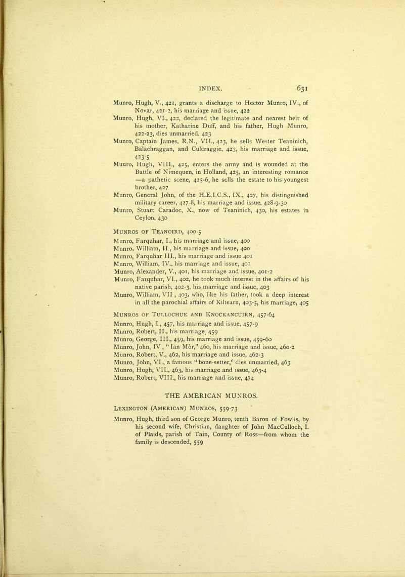Munro, Hugh, V., 421, grants a discharge to Hector Munro, IV., of Novar, 421-2, his marriage and issue, 422 Munro, Hugh, VI., 422, declared the legitimate and nearest heir of his mother, Katharine Duff, and his father, Hugh Munro, 422- 23, dies unmarried, 423 Munro, Captain James, R.N., VII., 423, he sells Wester Teaninich, Balachraggan, and Culcraggie, 423, his marriage and issue, 423- 5 Munro, Hugh, VIII., 425, enters the army and is wounded at the Battle of Nimequen, in Holland, 425, an interesting romance —a pathetic scene, 425-6, he sells the estate to his youngest brother, 427 Munro, General John, of the H.E.I.C.S., IX., 427, his distinguished military career, 427-8, his marriage and issue, 428-9-30 Munro, Stuart Caradoc, X., now of Teaninich, 430, his estates in Ceylon, 430 Munros of Teanoird, 400-5 Munro, Farquhar, I., his marriage and issue, 400 Munro, William, II., his marriage and issue, 400 Munro, Farquhar III., his marriage and issue 401 Munro, William, IV., his marriage and issue, 401 Munro, Alexander, V., 401, his marriage and issue, 401-2 Munro, Farquhar, VI., 402, he took much interest in the affairs of his native parish, 402-3, his marriage and issue, 403 Munro, William, VII , 403, who, like his father, took a deep interest in all the parochial affairs of Kiltearn, 403-5, his marriage, 405 Munros of Tullochue and Knockancuirn, 457-64 Munro, Hugh, I., 457, his marriage and issue, 457-9 Munro, Robert, II., his marriage, 459 Munro, George, III., 459, his marriage and issue, 459-60 Munro, John, IV, “ Ian Mor,” 460, his marriage and issue, 460-2 Munro, Robert, V., 462, his marriage and issue, 462-3 Munro, John, VI., a famous “bone-setter,” dies unmarried, 463 Munro, Hugh, VII., 463, his marriage and issue, 463-4 Munro, Robert, VIII., his marriage and issue, 474 THE AMERICAN MUNROS. Lexington (American) Munros, 559-73 Munro, Hugh, third son of George Munro, tenth Baron of Fowlis, by his second wife, Christian, daughter of John MacCulloch, I. of Plaids, parish of Tain, County of Ross—from whom the family is descended, 559