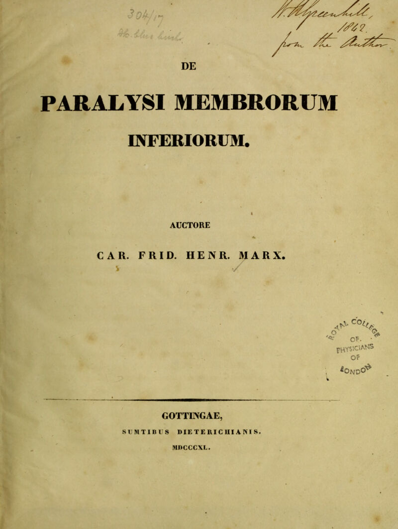 DE //47. PARALYSI MEMBRORUM INFERIORUM. AUCTORE CAR. FRID. HENR. M A R X. v y A* C°l% '*■ OF. * PHYS\c»aj® OF ^OndO^ GOTTINGAE, SUNTIBUS DIETERICUI ANIS. MDCCCXL.