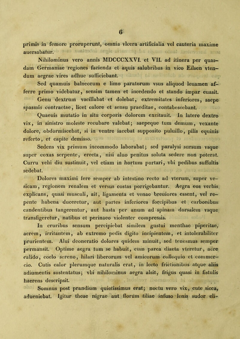 primis in femore proruperunt, omnia vlcera artificialia vel cauteria maxime auersabatur. Nihilominus vero annis MDCCCXXVI. et VII. ad itinera per quas- dam Germaniae regiones facienda et aquis salubribus in vico Eilsen vten— dum aegrae vires adhuc sufficiebant. Sed quainuis balneorum e limo paratorum vsus aliquod leuamen af- ferre primo videbatur, sensim tamen et incedendo et stando impar euasit. Genu dextrum vacillabat et dolebat, extremitates inferiores, saepe spasmis contractae, licet calore et sensu praeditae, contabescebant. Quaeuis mutatio in situ corporis dolorem excitauit. In latere dextro vix, in sinistro moleste recubare valebat; saepeque tum demum, vexante dolore, obdormiscebat, si in ventre iacebat supposito puluillo, pilis equinis referto, et capite demisso. Sedens vix primum incommodo laborabat; sed paralysi sursum vsque super coxas serpente, erecta, nisi aluo penitus soluta sedere non poterat. Curru vehi diu sustinuit, vel etiam in hortum portari, vbi pedibus suffultis sedebat. Dolores maximi Iere semper ab intestino recto ad vterum, super ve- sicam , regionem renalem et versus costas porrigebantur. Aegra eos verbis explicans, quasi musculi, ait, ligamenta et venae breuiores essent, vel re- pente habena duceretur, aut partes inferiores forcipibus et carbonibus candentibus tangerentur, aut hasta per anum ad spinam dorsalem vsque transfigeretur, natibus et perinaeo violenter compressis. In cruribus sensum percipiebat similem gustui menthae piperitae, acrem, irritantem, ab extremo pedis digito incipientem, et intolerabiliter prurientem. Alui deoneratio dolores quidem minuit, sed tenesmus semper permansit. Optime aegra tum se habuit, cum parca diaeta vteretur, aere calido, coelo sereno, hilari liberorum vel amicorum colloquio et commer- cio. Cutis calor plerumque naturalis erat, in lecto frictionibus atque aliis adiumentis sustentatus; vbi nihilominus aegra alsit, frigus quasi in fistulis haerens descripsit. Somnus post prandium quietissimus erat; noctu vero vix, cute sicca, adueniebat. Igitur theae nigrae aut florum tiliae infuso lenis sudor eli-