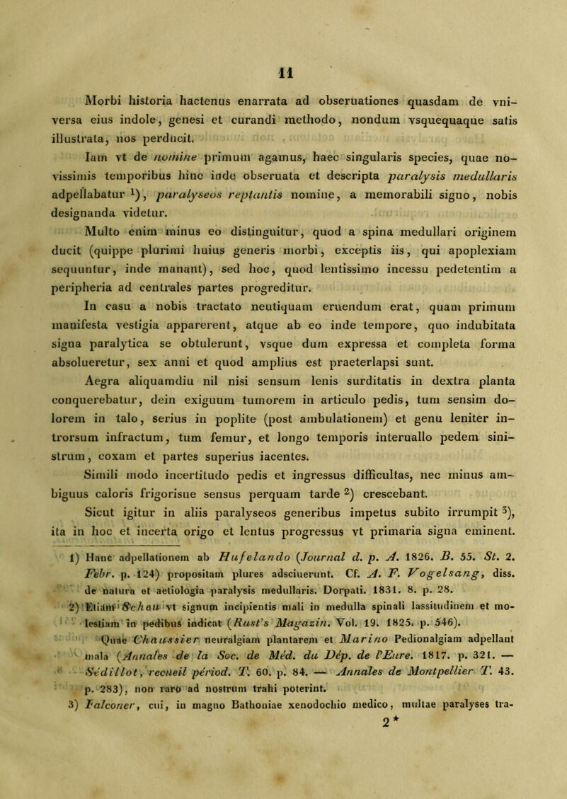 Morbi historia hactenus enarrata ad obseruationes quasdam de vni- versa eius indole, genesi et curandi methodo, nondum vsquequaque satis illustrata, nos perducit. Iam vt de numine primum agamus, haec singularis species, quae no- vissimis temporibus hinc inde obseruata et descripta paralysis medullaris adpellabatur x), paralyseos reptantis nomine, a memorabili signo, nobis designanda videtur. Multo enim minus eo distinguitur, quod a spina medullari originem ducit (quippe plurimi huius generis morbi, exceptis iis, qui apoplexiam sequuntur, inde manant), sed hoc, quod lentissimo incessu pedetentim a peripheria ad centrales partes progreditur. In casu a nobis tractato neutiquam eruendum erat, quam primum manifesta vestigia apparerent, atque ab eo inde tempore, quo indubitata signa paralytica se obtulerunt, vsque dum expressa et completa forma absolueretur, sex anni et quod amplius est praeterlapsi sunt. Aegra aliquamdiu nil nisi sensum lenis surditatis in dextra planta conquerebatur, dein exiguum tumorem in articulo pedis, tum sensim do- lorem in talo, serius in poplite (post ambulationem) et genu leniter in- trorsum infractum, tum femur, et longo temporis interuallo pedem sini- strum , coxam et partes superius iacentes. Simili modo incertitudo pedis et ingressus difficultas, nec minus am- biguus caloris frigorisue sensus perquam tarde 1 2) crescebant. Sicut igitur in aliis paralyseos generibus impetus subito irrumpit 3), ita in hoc et incerta origo et lentus progressus vt primaria signa eminent. 1) Hanc adpellationem ab Hufelando (Journal d. p. A. 1826. B. 55. St. 2. Febr. p. 124) propositam plures adsciuerunt. Cf. A. F. Vogelsang, diss. de ualura et aetiologia paralysis medullaris. Dorpati. 1831. 8. p. 28. 2) 'ElidttfitSteAait vt signum incipientis mali in medulla spinali lassitudinem et mo- lestiam in pedibus indicat (Rust’s Magazin. Vol. 19. 1825. p. 546). Quae Chaussier neuralgiam plantarem et Marino Pedionalgiam adpellant mala (Annales de la Soc. de Med. du Dep. de VEure. 1817. p. 321. — Sedillot, recneil period. T. 60. p. 84. — Annales de Montpellier T. 43. p. 283), non raro ad nostrum trahi poterint. 3) Talconer, cui, in magno Bathoniae xenodochio medico, multae paralyses tra- 2*