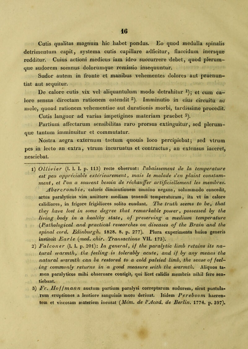 Catis qualitas magnum hic habet pondus. Eo quod medulla spinalis detrimentum capit, systema cutis capillare adficitur, flaccidum inersque redditur. Cuius actioni medicus iam ideo succurrere debet, quod plerum- que sudorem somnus dolorumque remissio insequuntur. Sudor autem in fronte et manibus vehementes dolores aut praenun- tiat aut sequitur. i De calore cutis vix vel aliquantulum modo detrahitur *); et cum ca- lore sensus directam rationem ostendit 1 2). Imminutio in eius circuitu ac mole, quoad rationem vehementiae aut durationis morbi, tardissime procedit. Cutis languor ad varias impetigines materiam praebet 3). Partium affectarum sensibilitas raro prorsus extinguitur, sed plerum- que tantum imminuitur et commutatur. Nostra aegra externum tactum quouis loco percipiebat; sed vtrum pes in lecto an extra, vtrum incuruatus et contractus, an extensus iaceret, nesciebat. 1) Ollivier (1. 1. I. p. 113) recte obseruat: Vabaissement de la temperature est peu appreciable exterieurement, mais le malade s'en plaint constam- uient, et Von a souvent besoin de rechauffer artijiciellement les membres. Abercrombie, caloris diininutionem omnino negans, solummodo concedit, artus paralyticos vim amittere mediam tenendi temperaturam, ita vt in calore calidiores, in frigore frigidiores solito euadant. The truth seems to be, that they have lost in some degree that remarkable power, possessed by the living body in a healthy state, of preserving a medium temperature (Pathological and practical researches ori diseases of the JBrain and the spinal cord. Edinburgh. 1828. 8. p. 277). Plura experimenta huius generis instituit Earle (med. chir. Transactions VII. 173). 2) Falco ner (1. 1. p. 201): In general, if the paralytic limb retains its na- tur al warmtlif the feeling is tolerably acute, and if by any means the natural warmth can be restored to a cold palsied limb, the sense of feel- ing commonly returns in a good measure ivith the warmth. Aliquos ta- men paralyticos mihi obseruare contigit, qui licet calidis membris nihil fere sen- tiebant. 3) Fr. Hoffmann auctum partium paralysi correptarum sudorem, 6icut pustula- rum eruptiones a lentiore sanguinis motu deriuat. Itidem Pereboom haeren- tem et viscosam materiem incusat (Mem. de VAcad. de Berlin. 1774. p. 397).