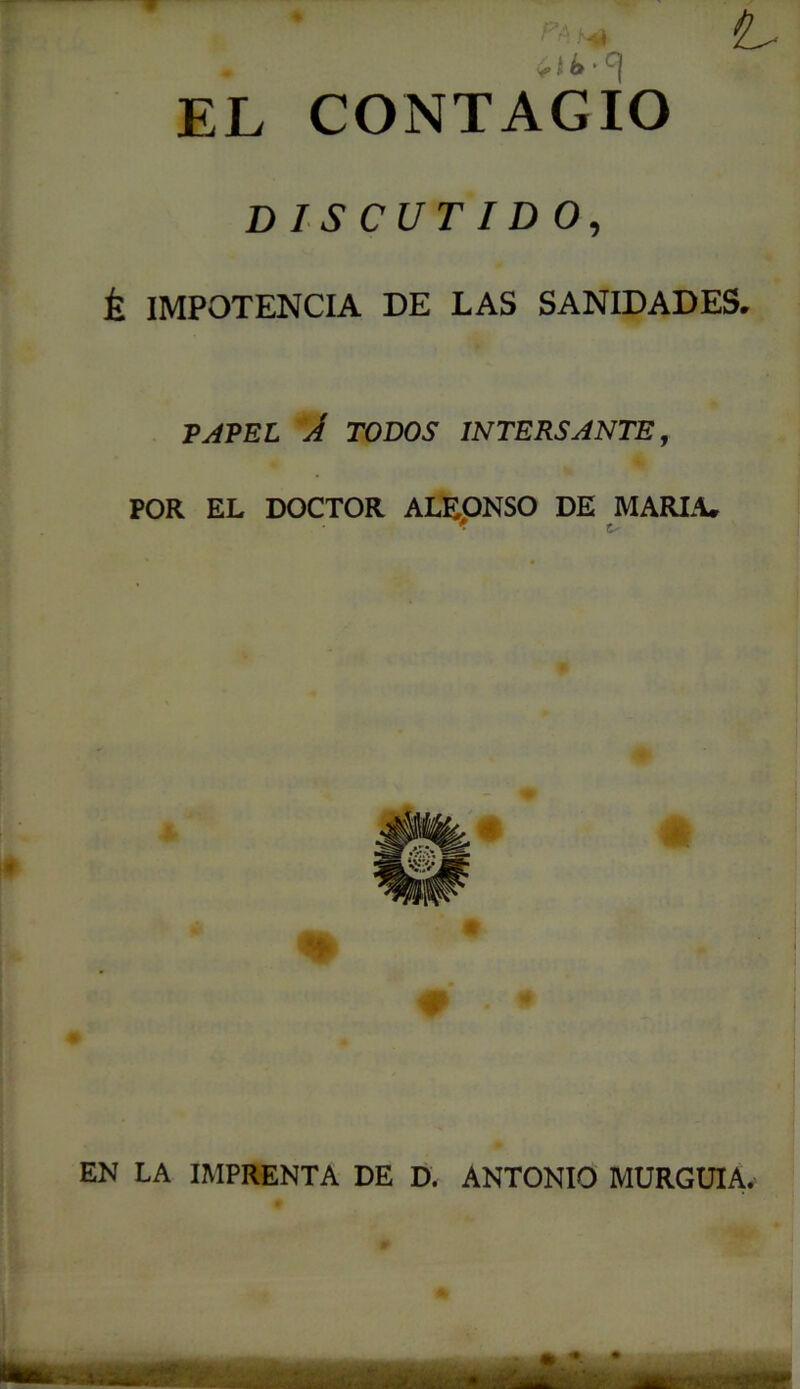 EL CONTAGIO DISCUTIDO, É IMPOTENCIA DE LAS SANIDADES. TAVEL A TODOS 1NTERSANTE, POR EL DOCTOR ALEONSO DE MARIA. EN LA IMPRENTA DE D. ANTONIO MURGUIA.