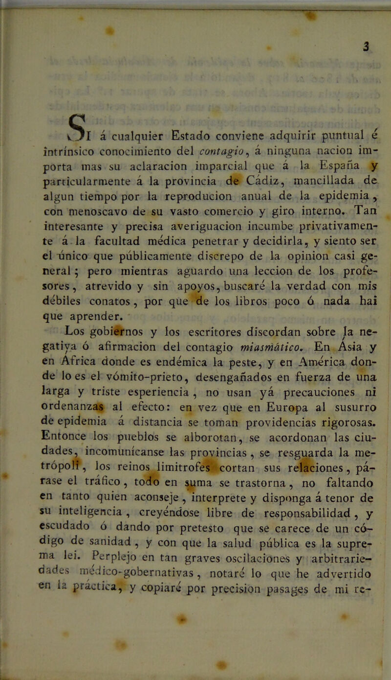 i I/I á cualquier Estado conviene adquirir puntual e intrínsico conocimiento del contagio, á ninguna nación im- porta mas su aclaración imparcial que á la España y particularmente á la provincia de Cádiz, mancillada de algún tiempo por la reproducion anual de la epidemia, con menoscavo de su vasto comercio y giro interno. Tan interesante y precisa averiguación incumbe privativamen- te á la facultad médica penetrar y decidirla, y siento ser el único que públicamente discrepo de la opinión casi ge- neral ; pero mientras aguardo una lección de los profe- sores, atrevido y sin apoyos, buscaré la verdad con mis débiles conatos, por que de los libros poco ó nada hai que aprender. Los gobiernos y los escritores discordan sobre la ne- gativa ó afirmación del contagio miasmático. En Asia y en Africa donde es endémica la peste, y en América don- de loes el vómito-prieto, desengañados en fuerza de una larga y triste esperiencia , no usan yá precauciones ni ordenanzas al efecto: en vez que en Europa al susurro de epidemia á distancia se toman providencias rigorosas. Entonce los pueblos se alborotan, se acordonan las ciu- dades, incomunícanse las provincias, se resguarda la me- trópoli, los reinos limítrofes 'cortan sus relaciones, pá- rase el tráfico , todo en suma se trastorna, no faltando en tanto quien aconseje , interprete y disponga á tenor de su inteligencia , creyéndose libre de responsabilidad , y escudado ó dando por pretesto que se carece de un có- digo de sanidad , y con que la salud pública es la supre- ma lei. Perplejo en tan graves oscilaciones y arbitrarie- dades medico-gobernativas , notaré lo que he advertido