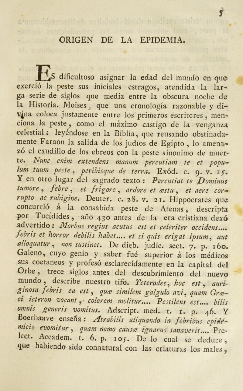 y ORIGEN DE LA EPIDEMIA. i^S dificultoso asignar la edad del mundo en que exerció la peste sus iniciales estragos, atendida la lar- ga serie de siglos que media entre la obscura noche de la Historia. Moisés á que una cronología razonable y di- vina coloca justamente entre los primeros escritores , men^ ciona la peste, como el máximo castigo de la venganza celestial: leyéndose en la Biblia, que reusando obstinada- mente Faraón la salida de los judíos de Egipto , lo amena- zo el caudillo de los ebreos con la peste sinónimo de muer- te. Nunc enim extendens manum percutiam te et popu- lum tuum peste, peribisque de térra. Exód. c. 9. v. iy. Y en otro lugar del sagrado texto : Percutiat te Dominus tumore , febre , et f vigore , ardore et cestu , et aere cor- rupto ac rubigine. Deuter. c. 28. v* 21. Hippocrates que concurrió á la consabida peste de Atenas, descripta por Tucídides , ano 430 antes de la era cristiana dexó advertido: Morbus regius acutus est et celeriter occidens.... febris et horror debilis habet.„, et si quis erigat ipsum, aul alloquatur, non sustinet. De dieb. judie, sect. 7. p. i6o« Galeno, cuyo genio y saber fue superior á los médicos sus coetáneos y profesó esclarecidamente en la capital del Orbe, trece siglos antes del descubrimiento del nuevo mundo, describe nuestro tifo. Tcterodes, hoc est, auri- ginosa febris ea est, quee similem galgulo avi, quam Grce- ci icteron vocant colorem moiitur.... Pestilens est.... bilis omms generis vomitas. Adseript. med. t. 1. p. 46. Y Boerhaave ensena : Atrabilis aliquando in febribus epidé- micis evomitur, quam nemo causee ignarus sanaverit.... Pre- kct. Accadem. t. 6. p. ioy. De lo cual se deduce, que habiendo sido connatural con las criaturas los males 9