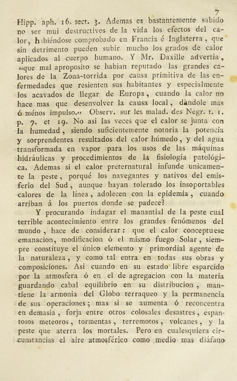 ? Hipp. aph. 16. sect. 3. Ademas es bastantemente sabido no ser mui destructivos de la vida los erectos del ca- lor, habiéndose comprobado en Francia é Inglaterra, que sin detrimento pueden subir mucho los grados de calor aplicados al cuerpo humano. Y Mr. Daxille advertia, «que mal aproposito se habían reputado las grandes ca- lores de la Zona-torrida por causa primitiva de las en- fermedades que resienten sus habitantes y especialmente los acavados de llegar de Europa, cuando la calor no hace mas que desenvolver la causa local , dándole mas ó. menos impulso.» Observ. sur les malad. des Negr. t. 1. p. 7. et 19. No asi las veces que el calor se junta con la humedad , siendo suficientemente notoria la potencia y sorprendentes resultados del calor húmedo, y del agua transformada en vapor para los usos de las máquinas hidráulicas y procedimientos de la fisiología patológi- ca. Ademas si el calor preternatural infunde únicamen- te la peste, porqué los navegantes y nativos del emis- ferio del Sud, aunque hayan tolerado los insoportables calores de la línea, adolecen con la epidemia , cuando arriban á los puertos donde se padece? Y procurando indagar el manantial de la peste cual terrible acontecimiento entre los grandes fenómenos del mundo , hace de considerar: que el calor conceptuese emanación, modificación ó el mismo fuego Solar, siem- pre constituye el único elemento y primordial agente de la naturaleza, y como tal entra en todas sus obras y composiciones. Asi cuando en su estado libre esparcido por la atmosfera ó en el de agregación con la materia guardando cabal equilibrio en su distribución , man- tiene la armonía del Globo terráqueo y la permanencia de sus operaciones; mas si se aumenta ó reconcentra en demasía , forja entre otros colosales desastres, espan- tosos meteoros, tormentas , terremotos, volcanes, y la peste que aterra los mortales. Pero en cualesquiera cir- cunstancia s el aire atmosférico como medio mas diáfano