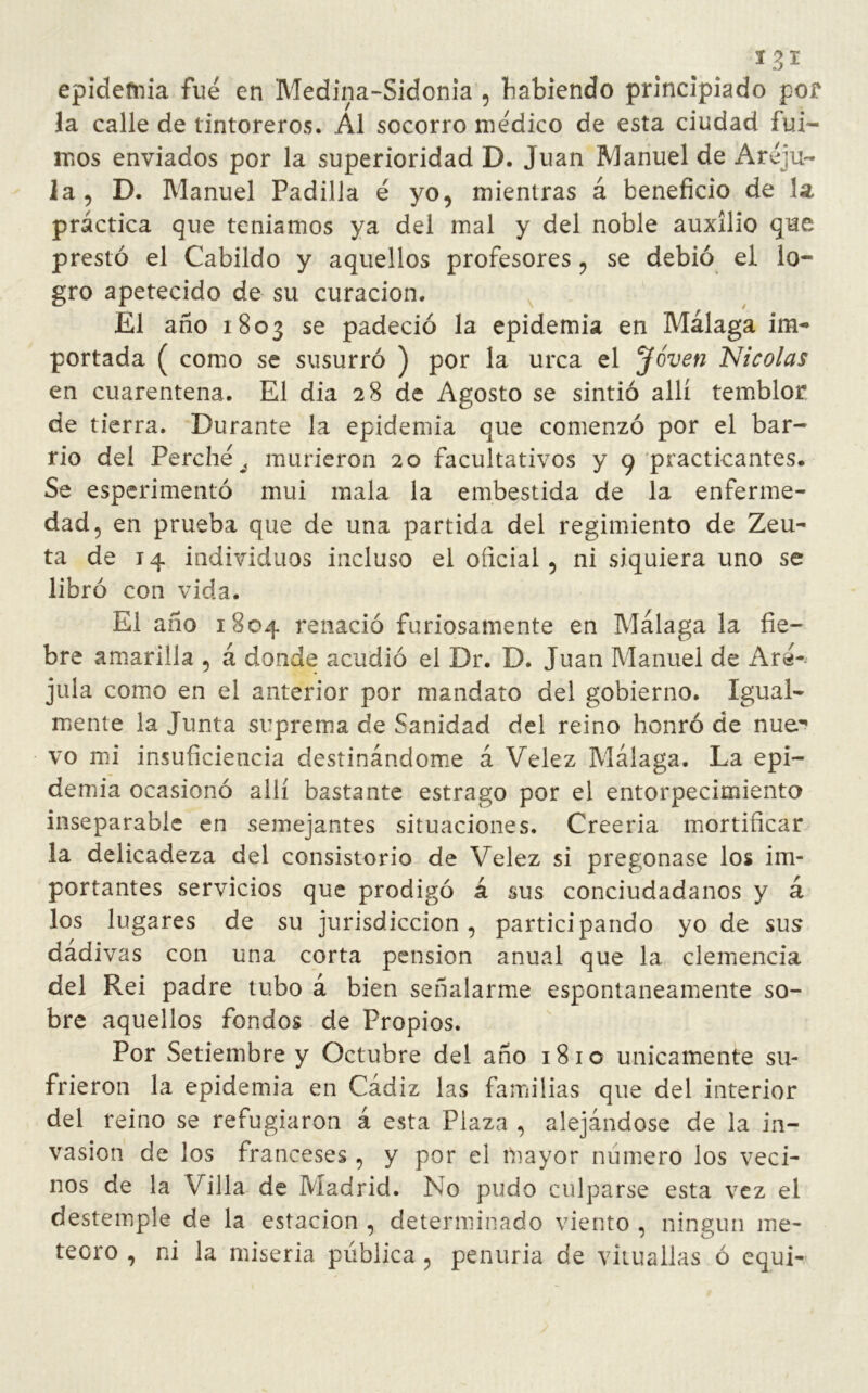 epidemia fue en Medina-Sidonia , habiendo principiado por la calle de tintoreros. Al socorro me'dico de esta ciudad fui- mos enviados por la superioridad D. Juan Manuel de Areju- la, D. Manuel Padilla é yo, mientras á beneficio de la práctica que temamos ya del mal y del noble auxilio que prestó el Cabildo y aquellos profesores, se debió el lo- gro apetecido de su curación. El año 1803 se padeció la epidemia en Málaga im- portada ( como se susurró ) por la urca el Joven Nicolás en cuarentena. El dia 28 de Agosto se sintió allí temblor, de tierra. Durante la epidemia que comenzó por el bar- rio del Perche J murieron 20 facultativos y 9 practicantes. Se esperimentó mui mala la embestida de la enferme- dad, en prueba que de una partida del regimiento de Zeu- ta de 14 individuos incluso el oficial, ni siquiera uno se libró con vida. El año 1804 renació furiosamente en Málaga la fie- bre amarilla , á donde acudió el Dr. D. Juan Manuel de Are- jula como en el anterior por mandato del gobierno. Igual- mente la Junta suprema de Sanidad del reino honró de nue^ vo mi insuficiencia destinándome á Velez Málaga. La epi- demia ocasionó allí bastante estrago por el entorpecimiento inseparable en semejantes situaciones. Creería mortificar la delicadeza del consistorio de Velez si pregonase los im- portantes servicios que prodigó á sus conciudadanos y á los lugares de su jurisdicción, participando yo de sus dádivas con una corta pensión anual que la clemencia del Rei padre tubo á bien señalarme espontáneamente so- bre aquellos fondos de Propios. Por Setiembre y Octubre del año 1810 únicamente su- frieron la epidemia en Cádiz las familias que del interior del reino se refugiaron á esta Plaza , alejándose de la in- vasión de los franceses, y por el mayor numero los veci- nos de la Villa de Madrid. No pudo culparse esta vez el destemple de la estación , determinado viento , ningún me- teoro , ni la miseria pública , penuria de vituallas ó equi-