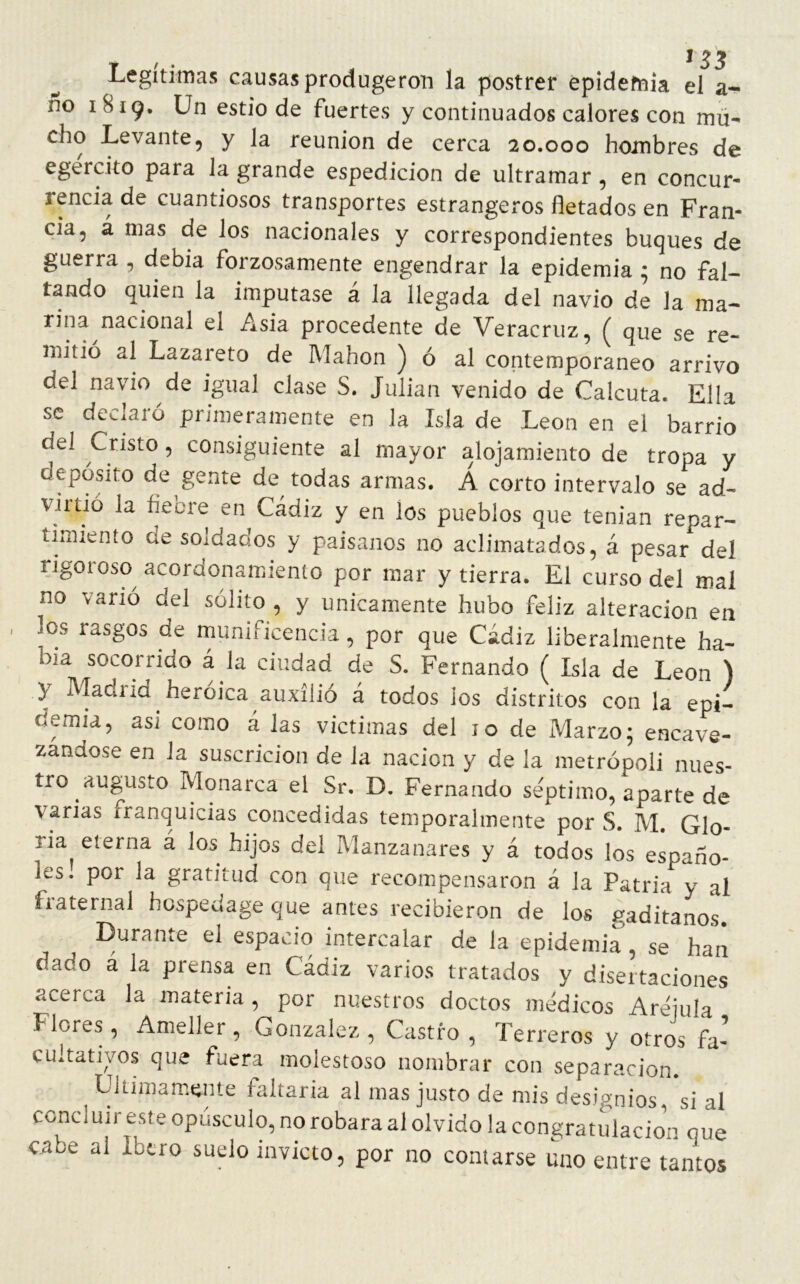 Legitimas causasprodugeron la postrer epidemia el a- no I^I9* Un estio de fuertes y continuados calores con mu- cho Levante, y la reunión de cerca 20.000 hombres de egército para la grande espedicion de ultramar , en concur- rencia de cuantiosos transportes estrangeros fletados en Fran- cia, á mas de los nacionales y correspondientes buques de guerra , debía forzosamente engendrar la epidemia ; no fal- tando quien la imputase á Allegada del navio de la ma- rina nacional el Asia procedente de Veracruz, ( que se re- mitió al Lazareto de Manon ) ó al contemporáneo arrivo del navio de igual clase S. Julián venido de Calcuta. Ella se declaró primeramente en la Isla de León en el barrio del Cristo, consiguiente al mayor alojamiento de tropa y depósito de gente de todas armas. Á corto intervalo se ad- vil tió la fie ore en Cádiz y en los pueblos que tenían repar- timiento de soldados y paisanos no aclimatados, á pesar del rigoroso acordonamiento por mar y tierra. El curso del mal no vanó del sólito , y únicamente hubo feliz alteración en los rasgos de munificencia, por que Cádiz liberalmente ha- bía socorrido á la ciudad de S. Fernando ( Isla de León ) 3 Madiid heroica auxilió á todos ios distritos con la epi- demia, asi como á las victimas del 10 de Marzo; encave- zanaose en la suscricion de la nación y de la metrópoli nues- tro augusto Monarca el Sr. D. Fernando séptimo, aparte de varias franquicias concedidas temporalmente por S. M. Glo- ria eterna á los hijos del Manzanares y á todos los españo- les. por la gratitud con que recompensaron á la Patria y al fraternal hospedage que antes recibieron de los gaditanos. Durante el espacio intercalar de la epidemia , se han dado á la prensa en Cádiz varios tratados y disertaciones acerca la materia, por nuestros doctos médicos Areiula Mores, Ameller, González, Castro, Terreros y otros fa- cultativos que fuera molestoso nombrar con separación. ^ Ultimamente faltaría al mas justo de mis designios^ si al concluir este opúsculo, no robara al olvido la congratulación que cabe al íbero suelo invicto, por no contarse uno entre tantos