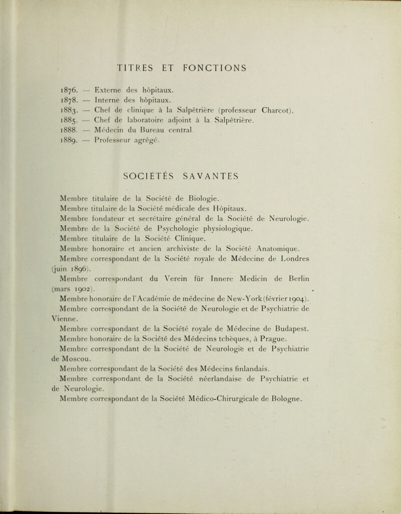 TITRES ET FONCTIONS 1876. 1878. 1883. 1885. 1888. 1889. Externe des hôpitaux. Interne des hôpitaux. Chef de clinique à la Salpêtrière (professeur Chartot). Chef de laboratoire adjoint à la Salpêtrière. Médecin du Bureau central. Professeur agrégé. SOCIETES SAVANTES Membre titulaire de la Société de Biologie. Membre titulaire de la Société médicale des Hôpitaux. Membre fondateur et secrétaire général de la Société de Neurologie. Membre de la Société de Psychologie physiologique. Membre titulaire de la Société Clinique. Membre honoraire et ancien archiviste de la Société Anatomique. Membre correspondant de la Société royale de Médecine de Londres (juin 1896). Membre correspondant du \Trein für Innere Medicin de Berlin (mars 1902). Membre honoraire de l’Académie de médecine de New-York(février 1904). Membre correspondant de la Société de Neurologie et de Psychiatrie de \denne. Membre correspondant de la Société royale de Médecine de Budapest. Membre honoraire de la Société des Médecins tchèques, à Prague. Membre correspondant de la Société de Neurologiè et de Psychiatrie de Moscou. Membre correspondant de la Société des Médecins finlandais. Membre correspondant de la Société néerlandaise de Psychiatrie et de Neurologie. Membre correspondant de la Société Médico-Chirurgicale de Bologne.