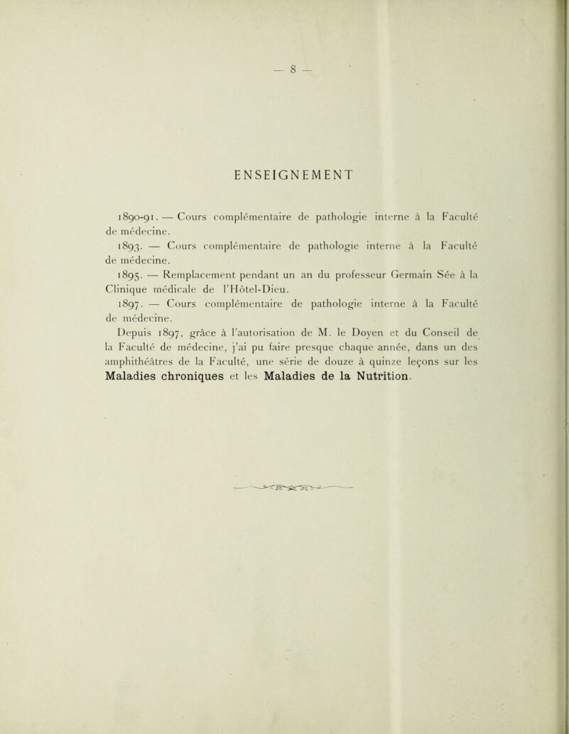 1 — 8 — ENSEIGNEMENT 1890-91. — Cours complémentaire de pathologie interne à la Faculté de médecine. 1893. — Cours complémentaire de pathologie interne à la Faculté de médecine. 1895. — Remplacement pendant un an du professeur Germain Sée à la Clinique médicale de l’Hôtel-Dieu. 1897. — Cours complémentaire de pathologie interne à la Faculté de médecine. Depuis 1897, grâce à l’autorisation de M. le Doyen et du Conseil de la Faculté de médecine, j’ai pu faire presque chaque année, dans un des amphithéâtres de la Faculté, une série de douze à quinze leçons sur les Maladies chroniques et les Maladies de la Nutrition.