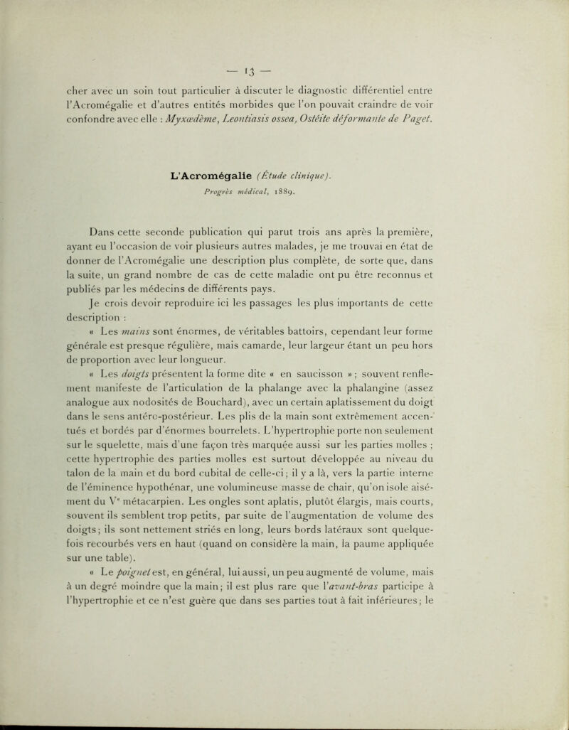 — lâ- cher avec un soin tout particulier à discuter le diagnostic différentiel entre l’Acromégalie et d’autres entités morbides que l’on pouvait craindre de voir confondre avec elle : Myxœdème, Leontiasis ossea, Ostéite déformante de Paget. L’Acromégalie (Étude clinique). Progrès médical, i88g. Dans cette seconde publication qui parut trois ans après la première, ayant eu l’occasion de voir plusieurs autres malades, je me trouvai en état de donner de l’Acromégalie une description plus complète, de sorte que, dans la suite, un grand nombre de cas de cette maladie ont pu être reconnus et publiés par les médecins de différents pays. Je crois devoir reproduire ici les passages les plus importants de cette description : « Les mains sont énormes, de véritables battoirs, cependant leur forme générale est presque régulière, mais camarde, leur largeur étant un peu hors de proportion avec leur longueur. « Les doigts présentent la forme dite « en saucisson » ; souvent renfle- ment manifeste de l’articulation de la phalange avec la phalangine (assez analogue aux nodosités de Bouchard), avec un certain aplatissement du doigt dans le sens antéro-postérieur. Les plis de la main sont extrêmement accen- tués et bordés par d’énormes bourrelets. L’hypertrophie porte non seulement sur le squelette, mais d’une façon très marquée aussi sur les parties molles ; cette hypertrophie des parties molles est surtout développée au niveau du talon de la main et du bord cubital de celle-ci; il y a là, vers la partie interne de l’éminence hypothénar, une volumineuse masse de chair, qu’on isole aisé- ment du \ ' métacarpien. Les ongles sont aplatis, plutôt élargis, mais courts, souvent ils semblent trop petits, par suite de l’augmentation de volume des doigts; ils sont nettement striés en long, leurs bords latéraux sont quelque- fois recourbés vers en haut (quand on considère la main, la paume appliquée sur une table). « Le poignet est, en général, lui aussi, un peu augmenté de volume, mais à un degré moindre que la main; il est plus rare que Vavant-bras participe à l’hypertrophie et ce n’est guère que dans ses parties tout à fait inférieures; le