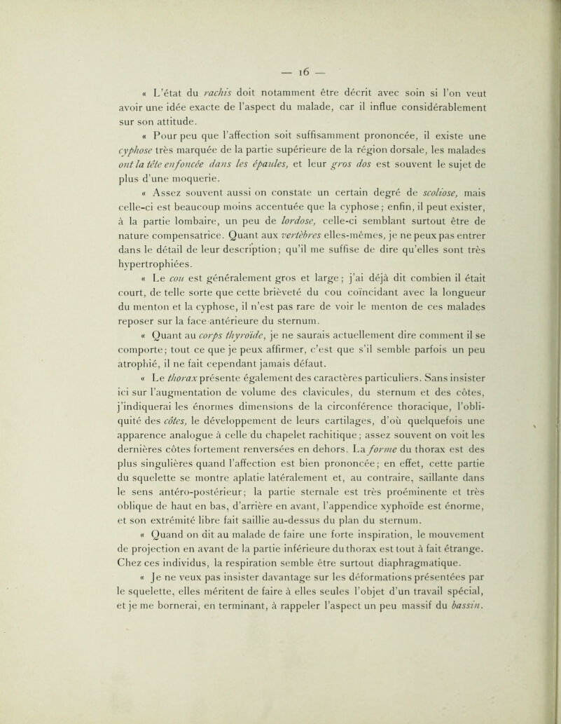 « L’état du rachis doit notamment être décrit avec soin si l’on veut avoir une idée exacte de l’aspect du malade, car il influe considérablement sur son attitude. « Pour peu que l’affection soit suffisamment prononcée, il existe une cyphose très marquée de la partie supérieure de la région dorsale, les malades ont la tête enfoncée dans les épaides, et leur gros dos est souvent le sujet de plus d’une moquerie. « Assez souvent aussi on constate un certain degré de scoliose, mais celle-ci est beaucoup moins accentuée que la cyphose; enfin, il peut exister, à la partie lombaire, un peu de lordose, celle-ci semblant surtout être de nature compensatrice. Quant aux vertèbres elles-mêmes, je ne peux pas entrer dans le détail de leur description; qu’il me suffise de dire qu’elles sont très hypertrophiées. « Le cou est généralement gros et large; j’ai déjà dit combien il était court, de telle sorte que cette brièveté du cou coïncidant avec la longueur du menton et la cyphose, il n’est pas rare de voir le menton de ces malades reposer sur la face-antérieure du sternum. « Quant au corps thyroïde, je ne saurais actuellement dire comment il se comporte; tout ce que je peux affirmer, c’est que s’il semble parfois un peu atrophié, il ne fait cependant jamais défaut. « Le thorax présente également des caractères particuliers. Sans insister ici sur l’augmentation de volume des clavicules, du sternum et des côtes, j’indiquerai les énormes dimensions de la circonférence thoracique, l’obli- quité des côtes, le développement de leurs cartilages, d’où quelquefois une apparence analogue à celle du chapelet rachitique; assez souvent on voit les dernières côtes fortement renversées en dehors. La forme du thorax est des plus singulières quand l’affection est bien prononcée; en effet, cette partie du squelette se montre aplatie latéralement et, au contraire, saillante dans le sens antéro-postérieur; la partie sternale est très proéminente et très oblique de haut en bas, d’arrière en avant, l’appendice xyphoïde est énorme, et son extrémité libre fait saillie au-dessus du plan du sternum. « Quand on dit au malade de faire une forte inspiration, le mouvement de projection en avant de la partie inférieure du thorax est tout à fait étrange. Chez ces individus, la respiration semble être surtout diaphragmatique. « Je ne veux pas insister davantage sur les déformations présentées par le squelette, elles méritent de faire à elles seules l’objet d’un travail spécial, et je me bornerai, en terminant, à rappeler l’aspect un peu massif du bassin.