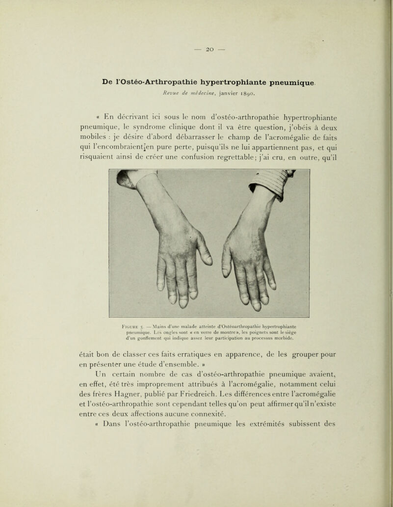 De rOstéo-Arthropathie hypertrophiante pneumique Revue de médecine, janvier 1890. « En décrivant ici sous le nom d’ostéo-arthropathie hypertrophiante pneumique, le syndrome clinique dont il va être question, j’obéis à deux mobiles : je désire d’abord débarrasser le champ de l’acromégalie de faits qui l’encombraientien pure perte, puisqu’ils ne lui appartiennent pas, et qui risquaient ainsi de créer une confusion regrettable; j’ai cru, en outre, qu’il Fiüure 5. — Mains d'une malade atteinte d’Ostéoarthropathie hypertrophiante pneumique. Les oncles sont « en verre de montre», les poignets sont le siège d’un gonflement qui indique assez leur participation au processus morbide. était bon de classer ces faits erratiques en apparence, de les grouper pour en présenter une étude d’ensemble. » Ibi certain nombre de cas d’ostéo-arthropathie pneumique avaient, en effet, été très improprement attribués à l’acromégalie, notamment celui des frères Hagner, publié par Friedreich. Les différences entre l’acromégalie et l’ostéo-arthropathie sont cependant telles qu’on peut affirmer qu’il n’existe entre ces deux affections aucune connexité. « Dans l’ostéo-arthropathie pneumique les extrémités subissent des