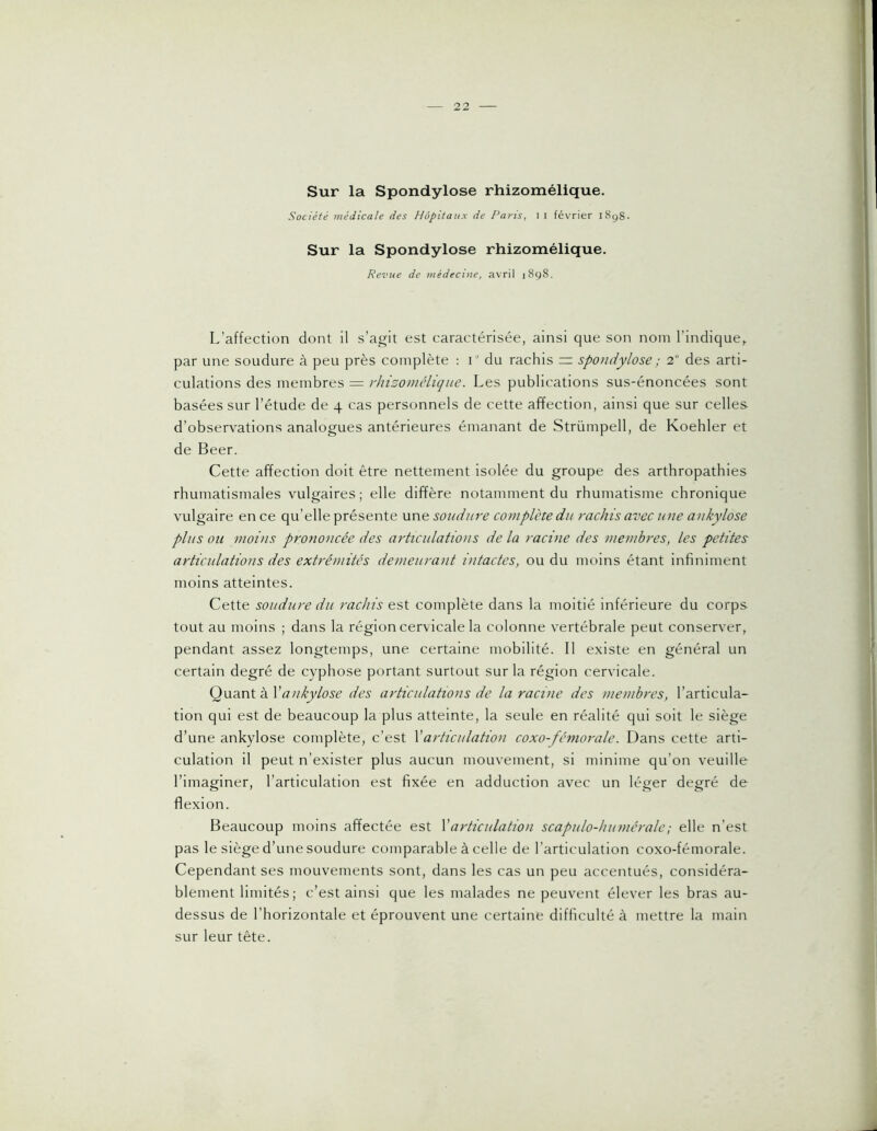 Sur la Spondylose rhizomélique. Société médicale des Hôpitaux de Paris, 1 i février 1898- Sur la Spondylose rhizomélique. Revue de médecine, avril 1898. L’affection dont il s’agit est caractérisée, ainsi que son nom l’indique,, par une soudure à peu près complète : i du rachis = spondylose ; 2 des arti- culations des membres = rhizomélique. Les publications sus-énoncées sont basées sur l’étude de 4 cas personnels de cette affection, ainsi que sur celles d’observations analogues antérieures émanant de Strümpell, de Koehler et de Beer. Cette affection doit être nettement isolée du groupe des arthropathies rhumatismales vulgaires; elle diffère notamment du rhumatisme chronique vulgaire en ce qu’elle présente une soudure complète du rachis avec une ankylosé plus ou moins prononcée des articulations de la racine des membres, les petites articulations des extrémités demeurant intactes, ou du moins étant infiniment moins atteintes. Cette soudure du rachis est complète dans la moitié inférieure du corps tout au moins ; dans la région cervicale la colonne vertébrale peut conserver, pendant assez longtemps, une certaine mobilité. Il existe en général un certain degré de cyphose portant surtout sur la région cervicale. Quant à Xankylosé des articulations de la racine des membres, l’articula- tion qui est de beaucoup la plus atteinte, la seule en réalité qui soit le siège d’une ankylosé complète, c’est Xarticulation coxo-fémorale. Dans cette arti- culation il peut n’exister plus aucun mouvement, si minime qu’on veuille l’imaginer, l’articulation est fixée en adduction avec un léger degré de flexion. Beaucoup moins affectée est Xarticulation scapulo-humérale; elle n’est pas le siège d’une soudure comparable à celle de l’articulation coxo-fémorale. Cependant ses mouvements sont, dans les cas un peu accentués, considéra- blement limités; c’est ainsi que les malades ne peuvent élever les bras au- dessus de l’horizontale et éprouvent une certaine difficulté à mettre la main sur leur tête.