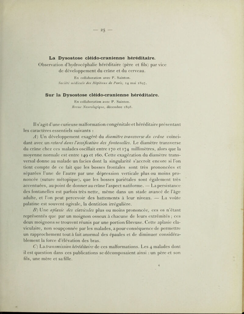 La Dysostose cléido-cranienne héréditaire. Observation d’hydrocéphalie héréditaire (père et fils) par vice de développement du crâne et du cerveau. Ptn collaboration avec P. Sainton. Société médicale des Hôpitaux de Paris, 14 mai i8()7. Sur la Dysostose cléido-cranienne héréditaire. Kn collaboration avec P. Sainton. Revue Neurologique, décembre 1898. 11 s’agit d’une curieuse malformation congénitale et héréditaire présentant les caractères essentiels suivants : A) Un développement exagéré du diamètre transverse du crâne coïnci- dant avec un retard dans l’ossification des fiontanelles. Le diamètre transverse du crâne chez ces malades oscillait entre 170 et 174 millimètres, alors que la moyenne normale est entre 149 et 160. Cette exagération du diamètre trans- versal donne au malade un faciès dont la singularité s’accroît encore si l’on tient compte de ce fait que les bosses frontales sont très prononcées et séparées l’une de l’autre par une dépression verticale plus ou moins pro- noncée (suture métopique), que les bosses pariétales sont également très accentuées, au point de donner au crâne l’aspect natiforme. — La persistance des fontanelles est parfois très nette, même dans un stade avancé de l’âge adulte, et l’on peut percevoir des battements à leur niveau. — La voûte palatine est souvent ogivale, la dentition irrégulière. B) Une aplasie des clavicules plus ou moins prononcée, ces os n’étant représentés que par un moignon osseux à chacune de leurs extrémités ; ces deux moignons se trouvent réunis par une portion fibreuse. Cette aplasie cla- viculaire, non soupçonnée parles malades, a pour-conséquence de permettre un rapprochement tout à fait anormal des épaules et de diminuer considéra- blement la force d’élévation des bras. C) hdi transmissioti héréditaire de ces malformations. Les 4 malades dont il est question dans ces publications se décomposaient ainsi : un père et son fils, une mère et sa fille. 4