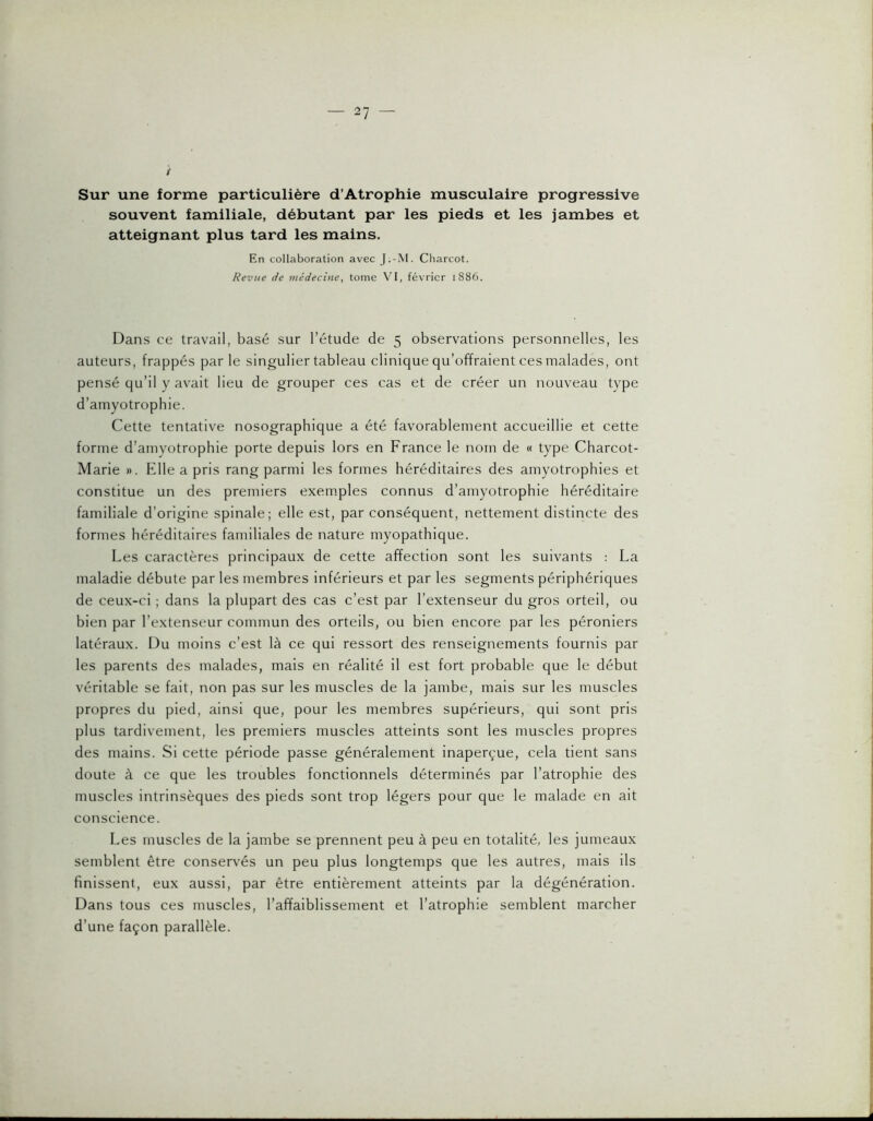 i Sur une forme particulière d’Atrophie musculaire progressive souvent familiale, débutant par les pieds et les jambes et atteignant plus tard les mains. En collaboration avec J.-M. Charcot. Revue de médecine, tome VI, février 1886. Dans ce travail, basé sur l’étude de 5 observations personnelles, les auteurs, frappés parle singulier tableau clinique qu’offraient ces malades, ont pensé qu’il y avait lieu de grouper ces cas et de créer un nouveau type d’amyotrophie. Cette tentative nosographique a été favorablement accueillie et cette forme d’amyotrophie porte depuis lors en France le nom de « type Charcot- Marie ». File a pris rang parmi les formes héréditaires des amyotrophies et constitue un des premiers exemples connus d’amyotrophie héréditaire familiale d’origine spinale; elle est, par conséquent, nettement distincte des formes héréditaires familiales de nature myopathique. Les caractères principaux de cette affection sont les suivants : La maladie débute par les membres inférieurs et par les segments périphériques de ceux-ci ; dans la plupart des cas c’est par l’extenseur du gros orteil, ou bien par l’extenseur commun des orteils, ou bien encore par les péroniers latéraux. Du moins c’est là ce qui ressort des renseignements fournis par les parents des malades, mais en réalité il est fort probable que le début véritable se fait, non pas sur les muscles de la jambe, mais sur les muscles propres du pied, ainsi que, pour les membres supérieurs, qui sont pris plus tardivement, les premiers muscles atteints sont les muscles propres des mains. Si cette période passe généralement inaperçue, cela tient sans doute à ce que les troubles fonctionnels déterminés par l’atrophie des muscles intrinsèques des pieds sont trop légers pour que le malade en ait conscience. Les muscles de la jambe se prennent peu à peu en totalité, les jumeaux semblent être conservés un peu plus longtemps que les autres, mais ils finissent, eux aussi, par être entièrement atteints par la dégénération. Dans tous ces muscles, l’affaiblissement et l’atrophie semblent marcher d’une façon parallèle.