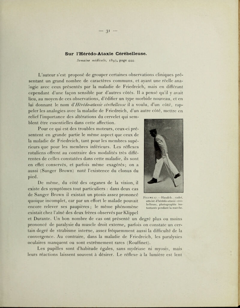 Sur l’Hérédo-Ataxie Cérébelleuse. Semaine médicale, 1893, page 444. L’auteur s’est proposé de grouper certaines observations cliniques pré- sentant un grand nombre de caractères communs, et ayant une réelle ana- logie avec ceux présentés par la maladie de Friedreich, mais en différant cependant d’une façon sensible par d’autres côtés. Il a pensé qu’il y avait lieu, au moyen de ces observations, d’édifier un type morbide nouveau, et en lui donnant le nom à'Hér'édo-ataxie cérébelleuse il a voulu, d’un côté, rap- peler les analogies avec la maladie de Friedreich, d’un autre côté, mettre en relief l’importance des altérations du cervelet qui sem- blent être essentielles dans cette affection. Pour ce qui est des troubles moteurs, ceux-ci pré- sentent en grande partie le même aspect que ceux de la maladie de Friedreich, tant pour les membres supé- rieurs que pour les membres inférieurs. Les réflexes rotuliens offrent au contraire des modalités très diffé- rentes de celles constatées dans cette maladie, ils sont en effet conservés, et parfois même exagérés; on a aussi (Sanger Brown) noté l’existence du clonus du pied. De même, du côté des organes de la vision, il existe des symptômes tout particuliers : dans deux cas de Sanger Brown il existait un ptosis assez prononcé quoique incomplet, car par un effort le malade pouvait encore relever ses paupières ; le même phénomène existait chez l’aîné des deux frères observés par Klippel et Durante. Un bon nombre de cas ont présenté un degré plus ou moins prononcé de paralysie du muscle droit externe, parfois on constate un cer- tain degré de strabisme interne, assez fréquemment aussi la difficulté de la convergence. Au contraire, dans la maladie de Friedreich, les paralysies oculaires manquent ou sont extrêmement rares (Rouffinet). Les pupilles sont d’habitude égales, sans mydriase ni myosis, mais leurs réactions laissent souvent à désirer. Le réflexe à la lumière est lent Figure 17.— Haudeb... cadet, atteint d’hérédo-ataxie céré- belleuse, photographie ins- tantanée pendant la marche.