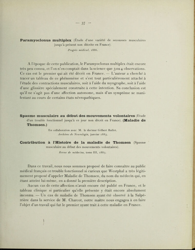 Paramyoclonus multiplex (tltude d’une variété de secousses musculaires jusqu’à présent non décrite en France). Progrès médical, 1886. A l’époque de cette publication, le Paramyoclonus multiplex était encore très peu connu, et l’on n’en comptait dans la science que 3 ou 4 observations. Ce cas est le premier qui ait été décrit en France. — L’auteur a cherché à tracer un tableau de ce phénomène et s’est tout particulièrement attaché à l’étude des contractions musculaires, soit à l’aide du myographe, soit à l’aide d’une glissière spécialement construite à cette intention. Sa conclusion est qu’il ne s’agit pas d’une affection autonome, mais d’un symptôme se mani- festant au cours de certains états névropathiques. Spasme musculaire au début des mouvements volontaires (Etude d’un trouble fonctionnel jusqu’à ce jour non décrit en France). (Maladie de Thomsen.) En collaboration avec M. le docteur Gilbert Ballet. Archives de Neurologie, janvier 1883. Contribution à l’Histoire de la maladie de Thomsen (Spasme musculaire au début des mouvements volontaires). Revue de médecine, tome III, 1883. Dans ce travail, nous nous sommes proposé de faire connaître au public médical français ce trouble fonctionnel si curieux que Westphal a très légiti- mement proposé d’appeler Maladie de Thomsen, du nom du médecin qui, en étant atteint lui-même, en a donné la première description. Aucun cas de cette affection n’avait encore été publié en France, et le tableau clinique si particulier qu’elle présente y était encore absolument inconnu. — Un cas de maladie de Thomsen ayant été observé à la Salpê- trière dans la service de M. Charcot, notre maître nous engagea à en faire l’objet d’un travail qui fut le premier ayant trait à cette maladie en France.