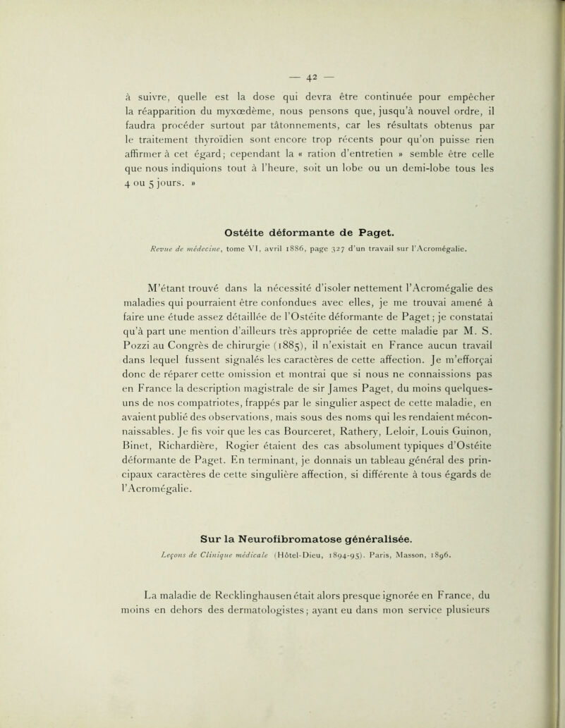 à suivre, quelle est la dose qui devra être continuée pour empêcher la réapparition du myxœdème, nous pensons que, jusqu’à nouvel ordre, il faudra procéder surtout par tâtonnements, car les résultats obtenus par le traitement thyroïdien sont encore trop récents pour qu’on puisse rien affirmera cet égard; cependant la « ration d’entretien » semble être celle que nous Indiquions tout à l’heure, soit un lobe ou un demi-lobe tous les 4 ou 5 jours. » Ostéite déformante de Paget. Revue de médecine, tome VI, avril i886, page 327 d’un travail sur l'Acromégalie. M’étant trouvé dans la nécessité d’isoler nettement l’Acromégalie des maladies qui pourraient être confondues avec elles, je me trouvai amené à faire une étude assez détaillée de l’Ostéite déformante de Paget; je constatai qu’à part une mention d’ailleurs très appropriée de cette maladie par M. S. Pozzi au Congrès de chirurgie (1885), il n’existait en France aucun travail dans lequel fussent signalés les caractères de cette affection. Je m’efforçai donc de réparer cette omission et montrai que si nous ne connaissions pas en France la description magistrale de sir James Paget, du moins quelques- uns de nos compatriotes, frappés par le singulier aspect de cette maladie, en avaient publié des observations, mais sous des noms qui les rendaient mécon- naissables. Je fis voir que les cas Bourceret, Rathery, Leloir, Louis Guinon, Binet, Richardière, Rogier étaient des cas absolument typiques d’Ostéite déformante de Paget. En terminant, je donnais un tableau général des prin- cipaux caractères de cette singulière affection, si différente à tous égards de l’Acromégalie. Sur la Neurofibromatose généralisée. Leçons de Clmique médicale (Hôtel-Dieu, 1894-95). Paris, Masson, i8g6. La maladie de Recklinghausen était alors presque ignorée en France, du moins en dehors des dermatologïstes ; ayant eu dans mon service plusieurs