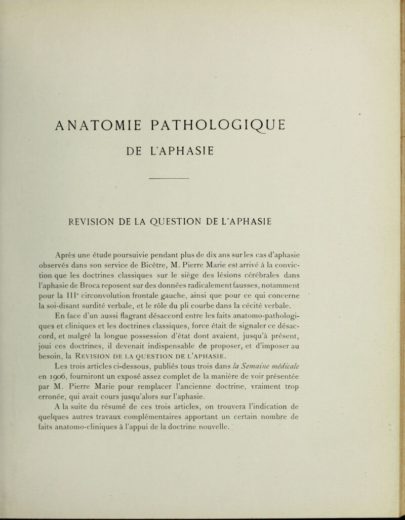 DE L’APHASIE REVISION DE LA QUESTION DE L’APHASIE Après une étude poursuivie pendant plus de dix ans sur les cas d’aphasie observés dans son service de Bicêtre, M. Pierre Marie est arrivé à la convic- tion que les doctrines classiques sur le siège des lésions cérébrales dans l’aphasie de Broca reposent sur des données radicalementfausses, notamment pour la IIP circonvolution frontale gauche, ainsi que pour ce qui concerne la soi-disant surdité verbale, et le rôle du pli courbe dans la cécité verbale. En face d’un aussi flagrant désaccord entre les faits anatomo-pathologi- ques et cliniques et les doctrines classiques, force était de signaler ce désac- cord, et malgré la longue possession d’état dont avaient, jusqu’à présent, joui ces doctrines, il devenait indispensable de proposer, et d’imposer au besoin, la Rea’isio.n de la question de l’aphasie. Les trois articles ci-dessous, publiés tous trois dans la Semaine médicale en 1906, fourniront un exposé assez complet de la manière de voir présentée par M. Pierre Marie pour remplacer l’ancienne doctrine, vraiment trop erronée, qui avait cours jusqu’alors sur l’aphasie. A la suite du résumé de ces trois articles, on trouvera l’indication de quelques autres travaux complémentaires apportant un certain nombre de faits anatomo-cliniques à l’appui de la doctrine nouvelle.