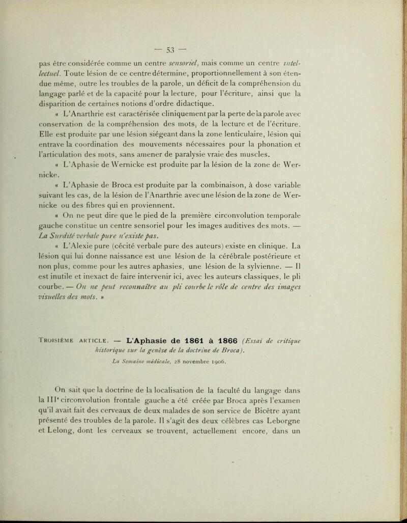 pas être considérée comme un centre sensoriel, mais comme un centre intel- lectuel. Toute lésion de ce centre détermine, proportionnellement à son éten- due même, outre les troubles de la parole, un déficit delà compréhension du langage parlé et de la capacité pour la lecture, pour l’écriture, ainsi que la disparition de certaines notions d’ordre didactique. « L’Anarthrie est caractérisée cliniquement par la perte de la parole avec conservation de la compréhension des mots, de la lecture et de l’écriture. Elle est produite par une lésion siégeant dans la zone lenticulaire, lésion qui entrave la coordination des mouvements nécessaires pour la phonation et l’articulation des mots, sans amener de paralysie vraie des muscles. « L’Aphasie de Wernicke est produite par la lésion de la zone de Wer- nicke. « L’Aphasie de Broca est produite par la combinaison, à dose variable suivant les cas, de la lésion de l’Anarthrie avec une lésion de la zone de Wer- nicke ou des fibres qui en proviennent. « On ne peut dire que le pied de la première circonvolution temporale gauche constitue un centre sensoriel pour les images auditives des mots. — La Surdité verbale pure ii existe pas. « L’Alexiepure (cécité verbale pure des auteurs) existe en clinique. La lésion qui lui donne naissance est une lésion de la cérébrale postérieure et non plus, comme pour les autres aphasies, une lésion de la sylvienne. — Il est inutile et inexact de faire intervenir ici, avec les auteurs classiques, le pli courbe. — On ne peut reconnaître au pli courbe le rôle de centre des ùnages visuelles des mots. » Iroisième article. — L’Aphasie de 1861 à 1866 (Lissai de critique historique sur la genèse de la doctrine de Broca). La Semaine médicale, 28 novembre 1906. On sait que la doctrine de la localisation de la faculté du langage dans la III* circonvolution frontale gauche a été créée par Broca après l’examen qu’il avait fait des cer\'eaux de deux malades de son service de Bicêtre ayant présenté des troubles de la parole. Il s’agit des deux célèbres cas Leborgne et Lelong, dont les cerveaux se trouvent, actuellemeni encore, dans un