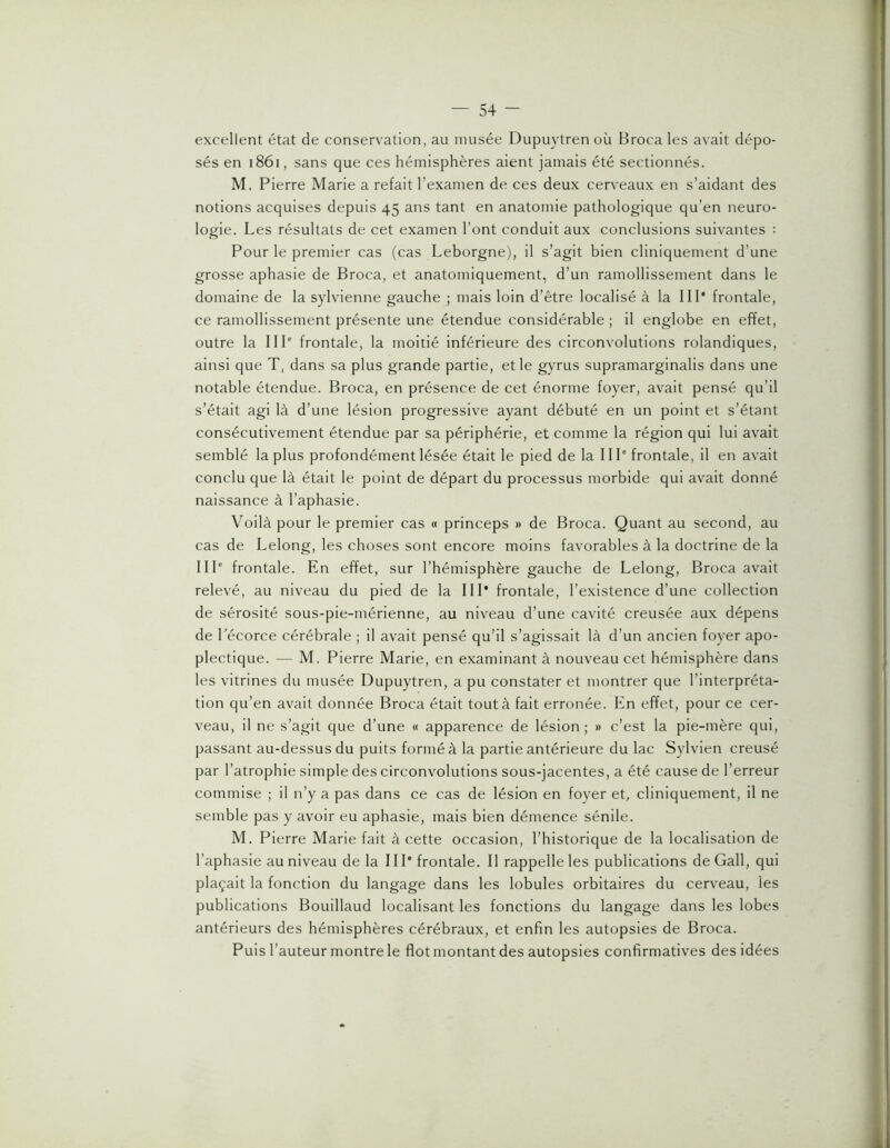 excellent état de conservation, au musée Dupuytren où Broca les avait dépo- sés en i86i, sans que ces hémisphères aient jamais été sectionnés. M. Pierre Marie a refait l’examen de ces deux cerveaux en s’aidant des notions acquises depuis 45 ans tant en anatomie pathologique qu’en neuro- logie. Les résultats de cet examen l’ont conduit aux conclusions suivantes : Pour le premier cas (cas Leborgne), il s’agit bien cliniquement d’une grosse aphasie de Broca, et anatomiquement, d’un ramollissement dans le domaine de la sylvienne gauche ; mais loin d’être localisé à la IIP frontale, ce ramollissement présente une étendue considérable ; il englobe en effet, outre la IIP frontale, la moitié inférieure des circonvolutions rolandiques, ainsi que T, dans sa plus grande partie, et le gyrus supramarginalis dans une notable étendue. Broca, en présence de cet énorme foyer, avait pensé qu’il s’était agi là d’une lésion progressive ayant débuté en un point et s’étant consécutivement étendue par sa périphérie, et comme la région qui lui avait semblé la plus profondément lésée était le pied de la IIP frontale, il en avait conclu que là était le point de départ du processus morbide qui avait donné naissance à l’aphasie. Voilà pour le premier cas « princeps » de Broca. Quant au second, au cas de Lelong, les choses sont encore moins favorables à la doctrine de la IIP frontale. En effet, sur l’hémisphère gauche de Lelong, Broca avait relevé, au niveau du pied de la IIP frontale, l’existence d’une collection de sérosité sous-pie-mérienne, au niveau d’une cavité creusée aux dépens de Pécorce cérébrale ; il avait pensé qu’il s’agissait là d’un ancien foyer apo- plectique. — M. Pierre Marie, en examinant à nouveau cet hémisphère dans les vitrines du musée Dupuytren, a pu constater et montrer que l’interpréta- tion qu’en avait donnée Broca était tout à fait erronée. En effet, pour ce cer- veau, il ne s’agit que d’une « apparence de lésion; » c’est la pie-mère qui, passant au-dessus du puits formé à la partie antérieure du lac Sylvien creusé par l’atrophie simple des circonvolutions sous-jacentes, a été cause de l’erreur commise ; il n’y a pas dans ce cas de lésion en foyer et, cliniquement, il ne semble pas y avoir eu aphasie, mais bien démence sénile. M. Pierre Marie fait à cette occasion, l’historique de la localisation de l’aphasie au niveau de la IIP frontale. Il rappelle les publications de Gall, qui plaçait la fonction du langage dans les lobules orbitaires du cerveau, les publications Bouillaud localisant les fonctions du langage dans les lobes antérieurs des hémisphères cérébraux, et enfin les autopsies de Broca. Puis l’auteur montre le flot montant des autopsies confirmatives des idées