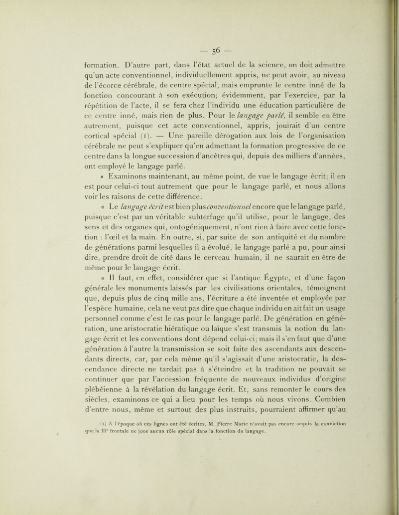 formation. D’autre part, dans l’état actuel de la science, on doit admettre qu’un acte conventionnel, individuellement appris, ne peut avoir, au niveau de l’écorce cérébrale, de centre spécial, mais emprunte le centre inné de la fonction concourant à son exécution; évidemment, par l’exercice, par la répétition de l’acte, il se fera chez l’individu une éducation particulière de ce centre inné, mais rien de plus. Pour langage parlé, il semble en être autrement, puisque cet acte conventionnel, appris, jouirait d’un centre cortical spécial (i). — Une pareille dérogation aux lois de l’organisation cérébrale ne peut s’expliquer qu’en admettant la formation progressive de ce centre dans la longue succession d’ancêtres qui, depuis des milliers d’années, ont employé le langage parlé. « Examinons maintenant, au même point, de vue le langage écrit; il en est pour celui-ci tout autrement que pour le langage parlé, et nous allons voir les raisons de cette différence. « Le langage cm’/est bien plus encore que le langage parlé, puisque c’est par un véritable subterfuge qu’il utilise, pour le langage, des sens et des organes qui, ontogéniquement, n’ont rien à faire avec cette fonc- tion ; l’œil et la main. En outre, si, par suite de son antiquité et du nombre de générations parmi lesquelles il a évolué, le langage parlé a pu, pour ainsi dire, prendre droit de cité dans le cerveau humain, il ne saurait en être de même pour le langage écrit. « 11 faut, en effet, considérer que si l’antique Egypte, et d’une façon générale les monuments laissés par les civilisations orientales, témoignent que, depuis plus de cinq mille ans, l’écriture a été Inventée et employée par l’espèce humaine, cela ne veut pas dire que chaque individu en ait fait un usage personnel comme c’est le cas pour le langage parlé. De génération en géné- ration, une aristocratie hiératique ou la'ique s’est transmis la notion du lan- gage écrit et les conventions dont dépend celui-ci; mais il s’en faut que d’une génération à l’autre la transmission se soit faite des ascendants aux descen- dants directs, car, par cela même qu’il s’agissait d’une aristocratie, la des- cendance directe ne tardait pas à s’éteindre et la tradition ne pouvait se continuer que par l’accession fréquente de nouveaux individus d’origine plébéienne à la révélation du langage écrit. Et, sans remonter le cours des siècles, examinons ce qui a lieu pour les temps où nous vivons. Combien d’entre nous, même et surtout des plus instruits, pourraient affirmer qu’au (i) A l’époque où ces lignes ont été écrites, M. Pierre Marie n'avait pas encore acquis la conviction que la 111' frontale ne joue aucun rôle spécial dans la fonction du langage.