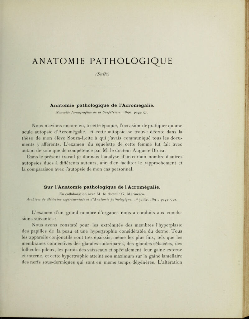 ANATOMIE PATHOLOGIQUE (Suite) Anatomie pathologique de l’Acromégalie. Nouvelle Iconographie de la Salpétrière, 1890, page 57. Nous n’avions encore eu, à cette époque, l’occasion de pratiquer qu’une seule autopsie d’Acromégalie, et cette autopsie se trouve décrite dans la thèse de mon élève Souza-Leite à qui j’avais communiqué tous les docu- ments y afférents. L’examen du squelette de cette femme fut fait avec autant de soin que de compétence par M. le docteur Auguste Broca. Dans le présent travail je donnais l’analyse d’un certain nombre d’autres autopsies dues à différents auteurs, afin d’en faciliter le rapprochement et la comparaison avec l’autopsie de mon cas personnel. Sur l’Anatomie pathologique de l’Acromégalie. En collaboration avec M. le docteur G. Marinesco. Archives de Médecine expérimentale et d‘Anatomie pathologique, i juillet 1891, page 539. L’examen d’un grand nombre d’organes nous a conduits aux conclu- sions suivantes : Nous avons constaté pour les extrémités des membres l’hyperplasie des papilles de la peau et une hypertrophie considérable du derme. Tous les appareils conjonctifs sont très épaissis, même les plus fins, tels que les membranes connectives des glandes sudoripares, des glandes sébacées, des follicules pileux, les parois des vaisseaux et spécialement leur gaine externe et interne, et cette hypertrophie atteint son maximum sur la gaine lamellaire des nerfs sous-dermiques qui sont en même temps dégénérés. L’altération