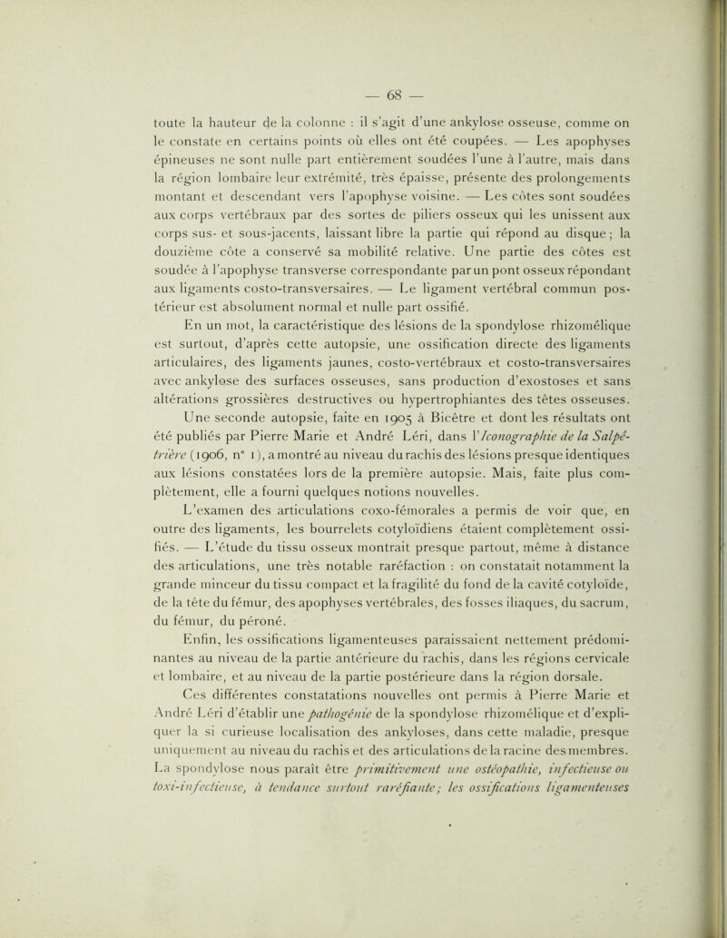 toute la hauteur de la colonne : il s’agit d’une ankylosé osseuse, comme on le constate en certains points où elles ont été coupées. — Les apophyses épineuses ne sont nulle part entièrement soudées Tune à l’autre, mais dans la région lombaire leur extrémité, très épaisse, présente des prolongements montant et descendant vers l’apophyse voisine. — Les côtes sont soudées aux corps vertébraux par des sortes de piliers osseux qui les unissent aux corps sus-et sous-jacents, laissant libre la partie qui répond au disque; la douzième côte a conservé sa mobilité relative. Une partie des côtes est soudée à l’apophyse transverse correspondante par un pont osseux répondant aux ligaments costo-transversaires. — Le ligament vertébral commun pos- térieur est absolument normal et nulle part ossifié. En un mot, la caractéristique des lésions de la spondylose rhizomélique est surtout, d’après cette autopsie, une ossification directe des ligaments articulaires, des ligaments jaunes, costo-vertébraux et costo-transversaires avec ankylosé des surfaces osseuses, sans production d’exostoses et sans altérations grossières destructives ou hypertrophiantes des têtes osseuses. Une seconde autopsie, faite en 1905 à Bicêtre et dont les résultats ont été publiés par Pierre Marie et André Léri, dans VIconographie de la Salpê- trière {\go6, n° i), a montré au niveau du rachis des lésions presque identiques aux lésions constatées lors de la première autopsie. Mais, faite plus com- plètement, elle a fourni quelques notions nouvelles. L’examen des articulations coxo-fémorales a permis de voir que, en outre des ligaments, les bourrelets cotyloïdiens étaient complètement ossi- fiés. — L’étude du tissu osseux montrait presque partout, même à distance des articulations, une très notable raréfaction : on constatait notamment la grande minceur du tissu compact et la fragilité du fond delà cavité cotyloïde, de la tête du fémur, des apophyses vertébrales, des fosses iliaques, du sacrum, du fémur, du péroné. Enfin, les ossifications ligamenteuses paraissaient nettement prédomi- nantes au niveau de la partie antérieure du rachis, dans les régions cervicale et lombaire, et au niveau de la partie postérieure dans la région dorsale. Ces différentes constatations nouvelles ont permis à Pierre Marie et André Léri d’établir \x\\e pathogénie de la spondylose rhizomélique et d’expli- quer la si curieuse localisation des ankylosés, dans cette maladie, presque uniquement au niveau du rachis et des articulations de la racine des membres. La spondylose nous paraît être primitivement une ostéopathie, infectieuse ou toxi-iufectieuse, à tendance surtout raréfante; les ossifications ligamenteuses