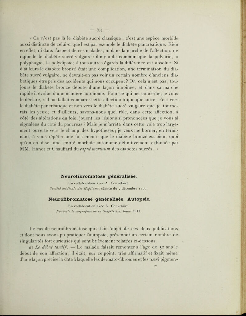« Ce n’est pas là le diabète sucré classique : c’est une espèce morbide aussi distincte de celui-ci que l’est par exemple le diabète pancréatique. Rien en effet, ni dans l’aspect de ces malades, ni dans la marche de l’affection, ne rappelle le diabète sucré vulgaire : il n'y a de commun que la polyurie, la polyphagie, la polydipsie; à tous autres égards la différence est absolue. Si d’ailleurs le diabète bronzé était une complication, une terminaison du dia- bète sucré vulgaire, ne devrait-on pas voir un certain nombre d’anciens dia- bétiques être pris des accidents qui nous occupent? Or, cela n’est pas; tou- jours le diabète bronzé débute d’une façon inopinée, et dans sa marche rapide il évolue d’une manière autonome. Pour ce qui me concerne, je vous le déclare, s’il me fallait comparer cette affection à quelque autre, c’est vers le diabète pancréatique et non vers le diabète sucré vulgaire que je tourne- rais les yeux ; et d’ailleurs, savons-nous quel rôle, dans cette affection, à côté des altérations du foie, jouent les lésions si prononcées que je vous ai signalées du côté du pancréas ? Mais je m’arrête dans cette voie trop large- ment ouverte vers le champ des hypothèses ; je veux me borner, en termi- nant, à vous répéter une fois encore que le diabète bronzé est bien, quoi qu’on en dise, une entité morbide autonome définitivement exhumée par MM. Hanot et Chauffard du capiit mortiium des diabètes sucrés. « Neurofibromatose généralisée. En collaboration avec A. Couvelaire. Société médicale des Hôpitaux, séance du 7 décembre 1899. Neurofibromatose généralisée. Autopsie. En collaboration avec A. Couvelaire. Nouvelle Iconographie de la Salpêtrière, tome XIII. Le cas de neurofibromatose qui a fait l’objet de ces deux publications et dont nous avons pu pratiquer l’autopsie, présentait un certain nombre de singularités fort curieuses qui sont brièvement relatées ci-dessous. à) Le début tardif. — Le malade faisait remonter à l’âge de 52 ans le début de son affection ; il était, sur ce point, très affirmatif et fixait même d’une façon précise la date à laquelle les dermato-fibromes et les nævi pigmen - 10