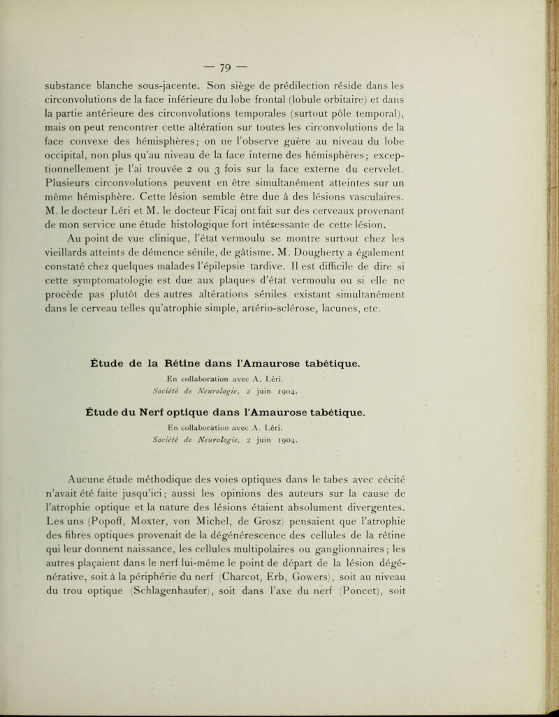 substance blanche sous-jacente. Son siège de prédilection réside dans les circonvolutions de la face inférieure du lobe frontal (lobule orbitaire) et dans la partie antérieure des circonvolutions temporales (surtout pôle temporal), mais on peut rencontrer cette altération sur toutes les circonvolutions de la face convexe des hémisphères; on ne l’observe guère au niveau du lobe occipital, non plus qu’au niveau de la face interne des hémisphères; excep- tionnellement je l’ai trouvée 2 ou 3 fois sur la face externe du cervelet. Plusieurs circonvolutions peuvent en être simultanément atteintes sur un même hémisphère. Cette lésion semble être due à des lésions vasculaires. M. le docteur Léri et M. le docteur Ficaj ont fait sur des cerveaux provenant de mon service une étude histologique fort intéressante de cette lésion. Au point de vue clinique, l’état vermoulu se montre surtout chez les vieillards atteints de démence sénile, de gâtisme. M. Dougherty a également constaté chez quelques malades l’épilepsie tardive. Il est difficile de dire si cette symptomatologie est due aux plaques d’état vermoulu ou si elle ne procède pas plutôt des autres altérations séniles existant simultanément dans le cerveau telles qu’atrophie simple, artério-sclérose, lacunes, etc. Étude de la Rétine dans l’Amaurose tabétique. En collaboration avec A. Léri. Société de Neurologie, 2 juin 1904. Étude du Nerf optique dans l’Amaurose tabétique. En collaboration avec A. Léri. Société de Neurologie, 2 juin 1904. Aucune étude méthodique des voies optiques dans le tabes avec cécité n’avait été faite jusqu’ici ; aussi les opinions des auteurs sur la cause de l’atrophie optique et la nature des lésions étaient absolument divergentes. Les uns (Popoff, Moxter, von Michel, de Grosz) pensaient que l’atrophie des fibres optiques provenait de la dégénérescence des cellules de la rétine qui leur donnent naissance, les cellules multipolaires ou ganglionnaires ; les autres plaçaient dans le nerf lui-même le point de départ de la lésion dégé- nérative, soit à la périphérie du nerf Charcot, Erb, Gowers), soit au niveau du trou optique (Schlagenhaufer), soit dans l’axe du nerf (Poncet), soit