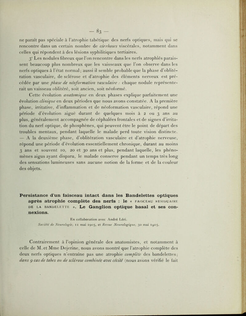 — ^3 — ne paraît pas spéciale à l’atrophie tabétique des nerfs optiques, mais qui se rencontre dans un certain nombre de cirrhoses viscérales, notamment dans celles qui répondent à des lésions syphilitiques tertiaires. 3“ Les nodules fibreux que l’on rencontre dans les nerfs atrophiés parais- sent beaucoup plus nombreux que les vaisseaux que l’on observe dans les nerfs optiques à l’état normal ; aussi il semble probable que la phase d’oblité- ration vasculaire, de sclérose et d’atrophie des éléments nerveux est pré- cédée par une phase de néoformaiion vasculaire : chaque nodule représente- rait un vaisseau oblitéré, soit ancien, soit néoformé. Cette évolution atiatoniique en deux phases explique parfaitement une évolution clinique en deux périodes que nous avons constatée. A la première phase, irritative, d'inflammation et de néoformation vasculaire, répond une période d’évolution aiguë durant de quelques mois à 2 ou 3 ans au plus, généralement accompagnée de céphalées frontales et de signes d’irrita- tion du nerf optique, de phosphènes, qui peuvent être le point de départ des troubles mentaux, pendant laquelle le malade perd toute vision distincte. — A la deuxième phase, d’oblitération vasculaire et d’atrophie nerveuse, répond une période d’évolution essentiellement chronique, durant au moins 3 ans et souvent 10, 20 et 30 ans et plus, pendant laquelle, les phéno- mènes aigus ayant disparu, le malade conserve pendant un temps très long des sensations lumineuses sans aucune notion de la forme et de la couleur des objets. Persistance d’un faisceau intact dans les Bandelettes optiques après atrophie complète des nerfs : le « faisceau hesiuuaikk DE LA BANDELETTE ». Le Ganglion optique basal et ses con- nexions. En collaboration avec .André Léri. Société de Xeurologte, ii mai 1905, et Revue Neurologique, 30 mai I905. Contrairement à l’opinion générale des anatomistes, et notamment à celle de M.et Mme Dejerine, nous avons montré que l’atrophie complète des deux nerfs optiques n’entraîne pas une atrophie complète des bandelettes; dans ç cas de tabes ou de sclérose combinée avec cécité (nous avons vérifié le fait