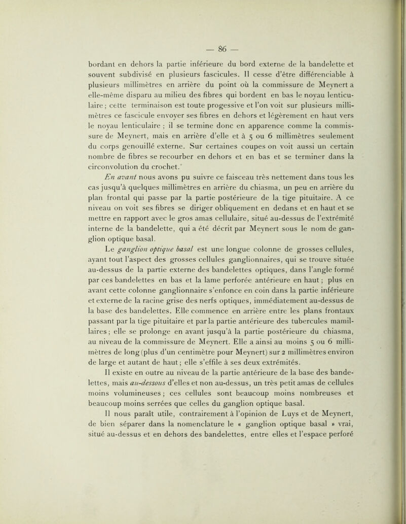 bordant en dehors la partie inférieure du bord externe de la bandelette et souvent subdivisé en plusieurs fascicules. Il cesse d’être différenciable à plusieurs millimètres en arrière du point où la commissure de Meynert a elle-même disparu au milieu des fibres qui bordent en bas le noyau lenticu- laire ; cette terminaison est toute progessive et l’on volt sur plusieurs milli- mètres ce fascicule envoyer ses fibres en dehors et légèrement en haut vers le noyau lenticulaire ; il se termine donc en apparence comme la commis- sure de Meynert, mais en arrière d’elle et à 5 ou 6 millimètres seulement du corps genouillé externe. Sur certaines coupes on voit aussi un certain nombre de fibres se recourber en dehors et en bas et se terminer dans la circonvolution du crochet.’ En avant nous avons pu suivre ce faisceau très nettement dans tous les cas jusqu’à quelques millimètres en arrière du chiasma, un peu en arrière du plan frontal qui passe par la partie postérieure de la tige pituitaire. A ce niveau on voit ses fibres se diriger obliquement en dedans et en haut et se mettre en rapport avec le gros amas cellulaire, situé au-dessus de l’extrémité interne de la bandelette, qui a été décrit par Meynert sous le nom de gan- glion optique basal. Le ganglion optique basal est une longue colonne de grosses cellules, ayant tout l’aspect des grosses cellules ganglionnaires, qui se trouve située au-dessus de la partie externe des bandelettes optiques, dans l’angle formé par ces bandelettes en bas et la lame perforée antérieure en haut ; plus en avant cette colonne ganglionnaire s’enfonce en coin dans la partie inférieure et externe de la racine grise des nerfs optiques, immédiatement au-dessus de la base des bandelettes. Elle commence en arrière entre les plans frontaux passant par la tige pituitaire et parla partie antérieure des tubercules mamil- laires ; elle se prolonge en avant jusqu’à la partie postérieure du chiasma, au niveau de la commissure de Meynert. Elle a ainsi au moins 5 ou 6 milli- mètres de long (plus d’un centimètre pour Meynert) sur 2 millimètres environ de large et autant de haut; elle s’effile à ses deux extrémités. Il existe en outre au niveau de la partie antérieure de la base des bande- lettes, mais au-dessous d’elles et non au-dessus, un très petit amas de cellules moins volumineuses ; ces cellules sont beaucoup moins nombreuses et beaucoup moins serrées que celles du ganglion optique basal. Il nous paraît utile, contrairement à l’opinion de Luys et de Meynert, de bien séparer dans la nomenclature le « ganglion optique basal » vrai, situé au-dessus et en dehors des bandelettes, entre elles et l’espace perforé