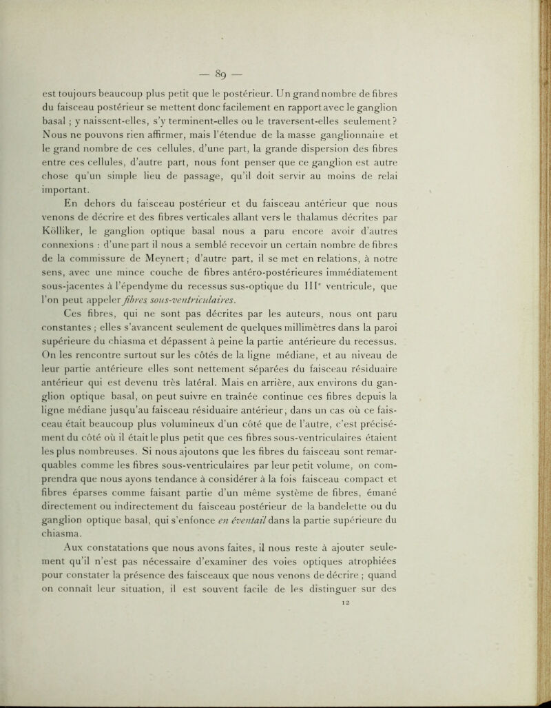 est toujours beaucoup plus petit que le postérieur. Un grand nombre de fibres du faisceau postérieur se mettent donc facilement en rapport avec le ganglion basal ; y naissent-elles, s’y terminent-elles ou le traversent-elles seulement? Nous ne pouvons rien affirmer, mais l’étendue de la masse ganglionnaiie et le grand nombre de ces cellules, d’une part, la grande dispersion dés fibres entre ces cellules, d’autre part, nous font penser que ce ganglion est autre chose qu’un simple lieu de passage, qu’il doit servir au moins de relai important. En dehors du faisceau postérieur et du faisceau antérieur que nous venons de décrire et des fibres verticales allant vers le thalamus décrites par Kolliker, le ganglion optique basal nous a paru encore avoir d’autres connexions : d’une part il nous a semblé recevoir un certain nombre défibrés de la commissure de Meynert; d’autre part, il se met en relations, à notre sens, avec une mince couche de fibres antéro-postérieures immédiatement sous-jacentes à l’épendyme du recessus sus-optique du III® ventricule, que l’on peut appeler fibres sous-ventricnlaires. Ces fibres, qui ne sont pas décrites par les auteurs, nous ont paru constantes ; elles s’avancent seulement de quelques millimètres dans la paroi supérieure du chiasma et dépassent à peine la partie antérieure du recessus. On les rencontre surtout sur les côtés de la ligne médiane, et au niveau de leur partie antérieure elles sont nettement séparées du faisceau résiduaire antérieur qui est devenu très latéral. Mais en arrière, aux environs du gan- glion optique basal, on peut suivre en traînée continue ces fibres depuis la ligne médiane jusqu’au faisceau résiduaire antérieur, dans un cas où ce fais- ceau était beaucoup plus volumineux d’un côté que de l’autre, c’est précisé- ment du côté où il était le plus petit que ces fibres sous-ventriculaires étaient les plus nombreuses. Si nous ajoutons que les fibres du faisceau sont remar- quables comme les fibres sous-ventriculaires par leur petit volume, on com- prendra que nous ayons tendance à considérer à la fois faisceau compact et fibres éparses comme faisant partie d’un même système de fibres, émané directement ou indirectement du faisceau postérieur de la bandelette ou du ganglion optique basal, qui s’enfonce en éventail dans la partie supérieure du chiasma. Aux constatations que nous avons faites, il nous reste à ajouter seule- ment qu’il n’est pas nécessaire d’examiner des voies optiques atrophiées pour constater la présence des faisceaux que nous venons de décrire ; quand on connaît leur situation, il est souvent facile de les distinguer sur des