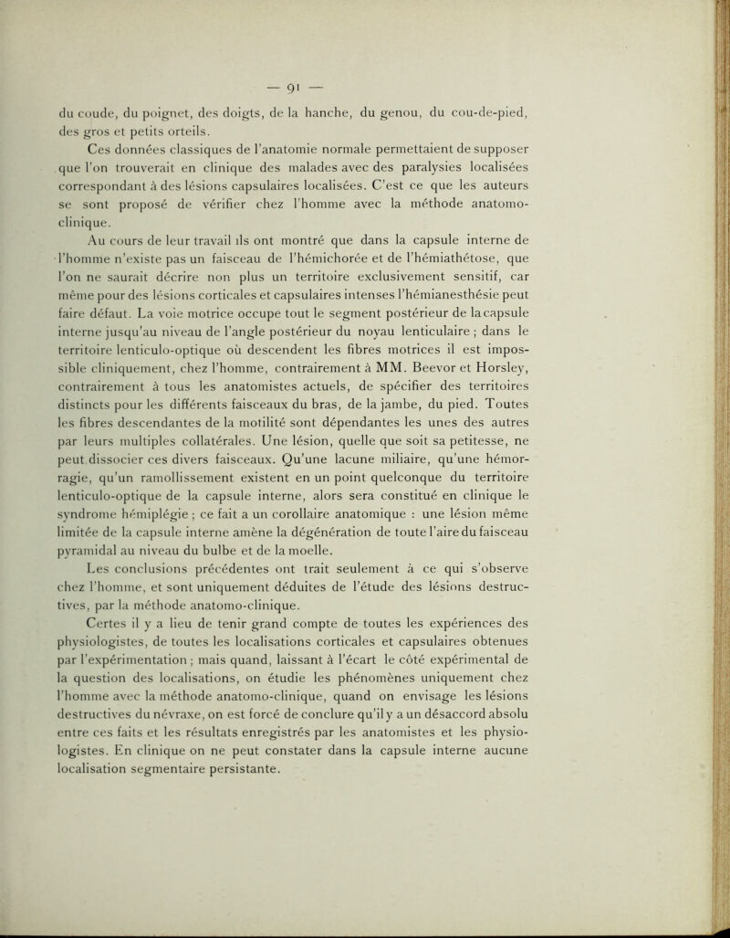 du cuude, du poignet, des doigts, de la hanche, du genou, du cou-de-pied, des gros et petits orteils. Ces données classiques de l’anatomie normale permettaient de supposer que l’on trouverait en clinique des malades avec des paralysies localisées correspondant à des lésions capsulaires localisées. C’est ce que les auteurs se sont proposé de vérifier chez l’homme avec la méthode anatomo- clinique. Au cours de leur travail ds ont montré que dans la capsule interne de l’homme n’existe pas un faisceau de l’hémichorée et de l’hémiathétose, que l’on ne saurait décrire non plus un territoire exclusivement sensitif, car même pour des lésions corticales et capsulaires intenses l’hémianesthésie peut faire défaut. La voie motrice occupe tout le segment postérieur de la capsule interne jusqu’au niveau de l’angle postérieur du noyau lenticulaire ; dans le territoire lenticulo-optique où descendent les fibres motrices il est impos- sible cliniquement, chez l’homme, contrairement à MM. Beevor et Horsley, contrairement à tous les anatomistes actuels, de spécifier des territoires distincts pour les différents faisceaux du bras, de la jambe, du pied. Toutes les fibres descendantes de la motilité sont dépendantes les unes des autres par leurs multiples collatérales. Une lésion, quelle que soit sa petitesse, ne peut dissocier ces divers faisceaux. Qu’une lacune miliaire, qu’une hémor- ragie, qu’un ramollissement existent en un point quelconque du territoire lenticulo-optique de la capsule Interne, alors sera constitué en clinique le syndrome hémiplégie ; ce fait a un corollaire anatomique : une lésion même limitée de la capsule Interne amène la dégénération de toute l’aire du faisceau pyramidal au niveau du bulbe et de la moelle. Les conclusions précédentes ont trait seulement à ce qui s’observe chez l’homme, et sont uniquement déduites de l’étude des lésions destruc- tives, par la méthode anatomo-clinique. Certes il y a lieu de tenir grand compte de toutes les expériences des physiologistes, de toutes les localisations corticales et capsulaires obtenues par l’expérimentation ; mais quand, laissant à l’écart le côté expérimental de la question des localisations, on étudie les phénomènes uniquement chez l’homme avec la méthode anatomo-clinique, quand on envisage les lésions destructives du névraxe, on est forcé de conclure qu’il y a un désaccord absolu entre ces faits et les résultats enregistrés par les anatomistes et les physio- logistes. En clinique on ne peut constater dans la capsule interne aucune localisation segmentaire persistante.