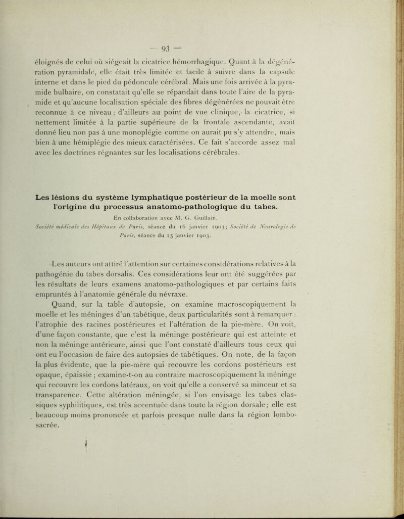 éloignés de celui où siégeait la cicatrice hémorrhagique. Quant à la dégéné- ration pyramidale, elle était très limitée et facile à suivre dans la capsule interne et dans le pied du pédoncule cérébral. Mais une fois arrivée à la pyra- mide bulbaire, on constatait qu’elle se répandait dans toute l’aire de la pyra- mide et qu’aucune localisation spéciale des fibres dégénérées ne pouvait être reconnue à ce niveau ; d’ailleurs au point de vue clinique,- la cicatrice, si nettement limitée à la partie supérieure de la frontale ascendante, avait donné lieu non pas à une monoplégie comme on aurait pu s’y attendre, mais bien à une hémiplégie des mieux caractérisées. Ce fait s’accorde assez mal avec les doctrines régnantes sur les localisations cérébrales. Les lésions du système lymphatique postérieur de la moelle sont l’origine du processus anatomo-pathologique du tabes. En collaboration avec M. (1. Guillain. Société médicale des Hôpitaux de Paris, séance du i6 janvier 1903; Société de Neurologie de Paris, séance du 15 janvier 1903. Les auteurs ont attiré l’attention sur certaines considérations relatives à la pathogénie du tabes dorsalis. Ces considérations leur ont été suggérées par les résultats de leurs examens anatomo-pathologiques et par certains faits empruntés à l’anatomie générale du névraxe. Quand, sur la table d’autopsie, on examine macroscopiquement la moelle et les méninges d’un tabétique, deux particularités sont à remarquer : l’atrophie des racines postérieures et l’altération de la pie-mère. On voit, d’une façon constante, que c’est la méninge postérieure qui est atteinte et non la méninge antérieure, ainsi que l’ont constaté d’ailleurs tous ceux qui ont eu l’occasion de faire des autopsies de tabétiques. On note, de la façon la plus évidente, que la pie-mère qui recouvre les cordons postérieurs est opaque, épaissie ; examine-t-on au contraire macroscopiquement la méninge qui recouvre les cordons latéraux, on voit qu’elle a conservé sa minceur et sa transparence. Cette altération méningée, si l’on envisage les tabes clas- siques syphilitiques, est très accentuée dans toute la région dorsale; elle est beaucoup moins prononcée et parfois presque nulle dans la région lombo- sacrée. 1